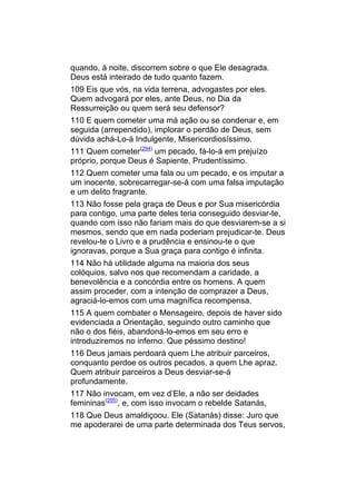 quando, à noite, discorrem sobre o que Ele desagrada.
Deus está inteirado de tudo quanto fazem.
109 Eis que vós, na vida terrena, advogastes por eles.
Quem advogará por eles, ante Deus, no Dia da
Ressurreição ou quem será seu defensor?
110 E quem cometer uma má ação ou se condenar e, em
seguida (arrependido), implorar o perdão de Deus, sem
dúvida achá-Lo-á Indulgente, Misericordiosíssimo.
111 Quem cometer(294) um pecado, fá-lo-á em prejuízo
próprio, porque Deus é Sapiente, Prudentíssimo.
112 Quem cometer uma fala ou um pecado, e os imputar a
um inocente, sobrecarregar-se-á com uma falsa imputação
e um delito fragrante.
113 Não fosse pela graça de Deus e por Sua misericórdia
para contigo, uma parte deles teria conseguido desviar-te,
quando com isso não fariam mais do que desviarem-se a si
mesmos, sendo que em nada poderiam prejudicar-te. Deus
revelou-te o Livro e a prudência e ensinou-te o que
ignoravas, porque a Sua graça para contigo é infinita.
114 Não há utilidade alguma na maioria dos seus
colóquios, salvo nos que recomendam a caridade, a
benevolência e a concórdia entre os homens. A quem
assim proceder, com a intenção de comprazer a Deus,
agraciá-lo-emos com uma magnífica recompensa.
115 A quem combater o Mensageiro, depois de haver sido
evidenciada a Orientação, seguindo outro caminho que
não o dos fiéis, abandoná-lo-emos em seu erro e
introduziremos no inferno. Que péssimo destino!
116 Deus jamais perdoará quem Lhe atribuir parceiros,
conquanto perdoe os outros pecados, a quem Lhe apraz.
Quem atribuir parceiros a Deus desviar-se-á
profundamente.
117 Não invocam, em vez d’Ele, a não ser deidades
femininas(295), e, com isso invocam o rebelde Satanás,
118 Que Deus amaldiçoou. Ele (Satanás) disse: Juro que
me apoderarei de uma parte determinada dos Teus servos,
 