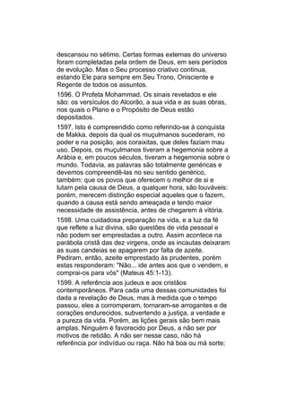 descansou no sétimo. Certas formas externas do universo
foram completadas pela ordem de Deus, em seis períodos
de evolução. Mas o Seu processo criativo continua,
estando Ele para sempre em Seu Trono, Onisciente e
Regente de todos os assuntos.
1596. O Profeta Mohammad. Os sinais revelados e ele
são: os versículos do Alcorão, a sua vida e as suas obras,
nos quais o Plano e o Propósito de Deus estão
depositados.
1597. Isto é compreendido como referindo-se à conquista
de Makka, depois da qual os muçulmanos sucederam, no
poder e na posição, aos coraixitas, que deles faziam mau
uso. Depois, os muçulmanos tiveram a hegemonia sobre a
Arábia e, em poucos séculos, tiveram a hegemonia sobre o
mundo. Todavia, as palavras são totalmente genéricas e
devemos compreendê-las no seu sentido genérico,
também: que os povos que oferecem o melhor de si e
lutam pela causa de Deus, a qualquer hora, são louváveis:
porém, merecem distinção especial aqueles que o fazem,
quando a causa está sendo ameaçada e tendo maior
necessidade de assistência, antes de chegarem à vitória.
1598. Uma cuidadosa preparação na vida, e a luz da fé
que reflete a luz divina, são questões de vida pessoal e
não podem ser emprestadas a outro. Assim acontece na
parábola cristã das dez virgens, onde as incautas deixaram
as suas candeias se apagarem por falta de azeite.
Pediram, então, azeite emprestado às prudentes, porém
estas responderam: "Não... ide antes aos que o vendem, e
comprai-os para vós" (Mateus 45:1-13).
1599. A referência aos judeus e aos cristãos
contemporâneos. Para cada uma dessas comunidades foi
dada a revelação de Deus, mas à medida que o tempo
passou, eles a corromperam, tornaram-se arrogantes e de
corações endurecidos, subvertendo a justiça, a verdade e
a pureza da vida. Porém, as lições gerais são bem mais
amplas. Ninguém é favorecido por Deus, a não ser por
motivos de retidão. A não ser nesse caso, não há
referência por indivíduo ou raça. Não há boa ou má sorte;
 