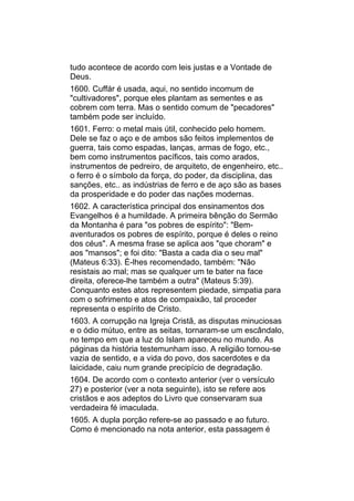 tudo acontece de acordo com leis justas e a Vontade de
Deus.
1600. Cuffár é usada, aqui, no sentido incomum de
"cultivadores", porque eles plantam as sementes e as
cobrem com terra. Mas o sentido comum de "pecadores"
também pode ser incluído.
1601. Ferro: o metal mais útil, conhecido pelo homem.
Dele se faz o aço e de ambos são feitos implementos de
guerra, tais como espadas, lanças, armas de fogo, etc.,
bem como instrumentos pacíficos, tais como arados,
instrumentos de pedreiro, de arquiteto, de engenheiro, etc..
o ferro é o símbolo da força, do poder, da disciplina, das
sanções, etc.. as indústrias de ferro e de aço são as bases
da prosperidade e do poder das nações modernas.
1602. A característica principal dos ensinamentos dos
Evangelhos é a humildade. A primeira bênção do Sermão
da Montanha é para "os pobres de espírito": "Bem-
aventurados os pobres de espírito, porque é deles o reino
dos céus". A mesma frase se aplica aos "que choram" e
aos "mansos"; e foi dito: "Basta a cada dia o seu mal"
(Mateus 6:33). É-lhes recomendado, também: "Não
resistais ao mal; mas se qualquer um te bater na face
direita, oferece-lhe também a outra" (Mateus 5:39).
Conquanto estes atos representem piedade, simpatia para
com o sofrimento e atos de compaixão, tal proceder
representa o espírito de Cristo.
1603. A corrupção na Igreja Cristã, as disputas minuciosas
e o ódio mútuo, entre as seitas, tornaram-se um escândalo,
no tempo em que a luz do Islam apareceu no mundo. As
páginas da história testemunham isso. A religião tornou-se
vazia de sentido, e a vida do povo, dos sacerdotes e da
laicidade, caiu num grande precipício de degradação.
1604. De acordo com o contexto anterior (ver o versículo
27) e posterior (ver a nota seguinte), isto se refere aos
cristãos e aos adeptos do Livro que conservaram sua
verdadeira fé imaculada.
1605. A dupla porção refere-se ao passado e ao futuro.
Como é mencionado na nota anterior, esta passagem é
 