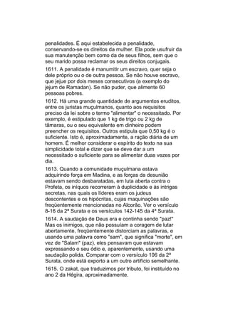 penalidades. É aqui estabelecida a penalidade,
conservando-se os direitos da mulher. Ela pode usufruir da
sua manutenção bem como da de seus filhos, sem que o
seu marido possa reclamar os seus direitos conjugais.
1611. A penalidade é manumitir um escravo, quer seja o
dele próprio ou o de outra pessoa. Se não houve escravo,
que jejue por dois meses consecutivos (a exemplo do
jejum de Ramadan). Se não puder, que alimente 60
pessoas pobres.
1612. Há uma grande quantidade de argumentos eruditos,
entre os juristas muçulmanos, quanto aos requisitos
preciso da lei sobre o termo "alimentar" o necessitado. Por
exemplo, é estipulado que 1 kg de trigo ou 2 kg de
tâmaras, ou o seu equivalente em dinheiro podem
preencher os requisitos. Outros estipula que 0,50 kg é o
suficiente. Isto é, aproximadamente, a ração diária de um
homem. É melhor considerar o espírito do texto na sua
simplicidade total e dizer que se deve dar a um
necessitado o suficiente para se alimentar duas vezes por
dia.
1613. Quando a comunidade muçulmana estava
adquirindo força em Madina, e as forças da desunião
estavam sendo desbaratadas, em luta aberta contra o
Profeta, os iníquos recorreram à duplicidade e às intrigas
secretas, nas quais os líderes eram os judeus
descontentes e os hipócritas, cujas maquinações são
freqüentemente mencionadas no Alcorão. Ver o versículo
8-16 da 2ª Surata e os versículos 142-145 da 4ª Surata.
1614. A saudação de Deus era e continha sendo "paz!"
Mas os inimigos, que não possuíam a coragem de lutar
abertamente, freqüentemente distorciam as palavras, e
usando uma palavra como "sam", que significa "morte", em
vez de "Salam" (paz), eles pensavam que estavam
expressando o seu ódio e, aparentemente, usando uma
saudação polida. Comparar com o versículo 106 da 2ª
Surata, onde está exporto a um outro artifício semelhante.
1615. O zakat, que traduzimos por tributo, foi instituído no
ano 2 da Hégira, aproximadamente.
 