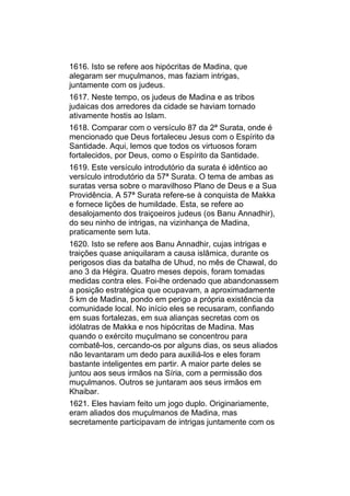 1616. Isto se refere aos hipócritas de Madina, que
alegaram ser muçulmanos, mas faziam intrigas,
juntamente com os judeus.
1617. Neste tempo, os judeus de Madina e as tribos
judaicas dos arredores da cidade se haviam tornado
ativamente hostis ao Islam.
1618. Comparar com o versículo 87 da 2ª Surata, onde é
mencionado que Deus fortaleceu Jesus com o Espírito da
Santidade. Aqui, lemos que todos os virtuosos foram
fortalecidos, por Deus, como o Espírito da Santidade.
1619. Este versículo introdutório da surata é idêntico ao
versículo introdutório da 57ª Surata. O tema de ambas as
suratas versa sobre o maravilhoso Plano de Deus e a Sua
Providência. A 57ª Surata refere-se à conquista de Makka
e fornece lições de humildade. Esta, se refere ao
desalojamento dos traiçoeiros judeus (os Banu Annadhir),
do seu ninho de intrigas, na vizinhança de Madina,
praticamente sem luta.
1620. Isto se refere aos Banu Annadhir, cujas intrigas e
traições quase aniquilaram a causa islâmica, durante os
perigosos dias da batalha de Uhud, no mês de Chawal, do
ano 3 da Hégira. Quatro meses depois, foram tomadas
medidas contra eles. Foi-lhe ordenado que abandonassem
a posição estratégica que ocupavam, a aproximadamente
5 km de Madina, pondo em perigo a própria existência da
comunidade local. No início eles se recusaram, confiando
em suas fortalezas, em sua alianças secretas com os
idólatras de Makka e nos hipócritas de Madina. Mas
quando o exército muçulmano se concentrou para
combatê-los, cercando-os por alguns dias, os seus aliados
não levantaram um dedo para auxiliá-los e eles foram
bastante inteligentes em partir. A maior parte deles se
juntou aos seus irmãos na Síria, com a permissão dos
muçulmanos. Outros se juntaram aos seus irmãos em
Khaibar.
1621. Eles haviam feito um jogo duplo. Originariamente,
eram aliados dos muçulmanos de Madina, mas
secretamente participavam de intrigas juntamente com os
 