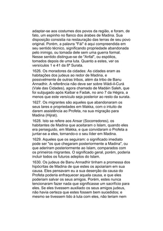 adaptar-se aos costumes dos povos da região, e foram, de
fato, um espinho no flanco dos árabes de Madina. Sua
disposição consistia na restauração das terras de seu povo
original. Porém, a palavra "Fái" é aqui compreendida em
seu sentido técnico, significando propriedade abandonada
pelo inimigo, ou tomada dele sem uma guerra formal.
Nesse sentido distingue-se de "Anfal", ou espólios,
tomados depois de uma luta. Quanto a estes, ver os
versículos 1 e 41 da 8ª Surata.
1626. Os moradores da cidades: As cidades eram as
habitações dos judeus ao redor de Madina, e
possivelmente de outras tribos, além da tribo de Banu
Annadhir. A referência não deve ser sobre Wádi-il-Curá
(Vale das Cidades), agora chamado de Madáin Saleh, que
foi subjugado após Kaibar e Fadak, no ano 7 da Hégira, a
menos que este versículo seja posterior ao resto da surata.
1627. Os migrantes são aqueles que abandonaram os
seus lares e propriedades em Makka, com o intuito de
darem assistência ao Profeta, na sua migração para
Madina (Hijrat).
1628. Isto se refere aos Ansar (Socorredores), os
habitantes de Madina que aceitaram o Islam, quando eles
era perseguido, em Makka, e que convidaram o Profeta a
juntar-se a eles, tornando-o o seu líder em Madina.
1629. Aqueles que os seguiram: o significado imediato
pode ser "os que chegaram posteriormente a Madina", ou
que aderiram posteriormente ao Islam, comparados com
os primeiros migrantes. O significado geral, porém, poderia
incluir todos os futuros adeptos do Islam.
1630. Os judeus de Banu Annadhir tinham a promessa dos
hipócritas de Madina de que estes os apoiariam em sua
causa. Eles pensavam eu a sua deserção da causa do
Profeta poderia enfraquecer aquela causa, e que eles
poderiam salvar os seus amigos. Porém, estes nunca
tencionaram fazer nada que significasse um sacrifício para
eles. Se eles tivessem auxiliado os seus amigos judeus,
não havia certeza que estes fossem bem sucedidos; e
mesmo se tivessem tido à luta com eles, não teriam nem
 