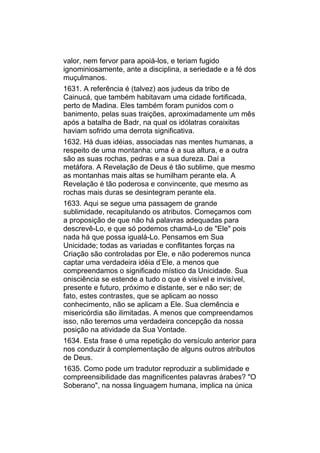 valor, nem fervor para apoiá-los, e teriam fugido
ignominiosamente, ante a disciplina, a seriedade e a fé dos
muçulmanos.
1631. A referência é (talvez) aos judeus da tribo de
Cainucá, que também habitavam uma cidade fortificada,
perto de Madina. Eles também foram punidos com o
banimento, pelas suas traições, aproximadamente um mês
após a batalha de Badr, na qual os idólatras coraixitas
haviam sofrido uma derrota significativa.
1632. Há duas idéias, associadas nas mentes humanas, a
respeito de uma montanha: uma é a sua altura, e a outra
são as suas rochas, pedras e a sua dureza. Daí a
metáfora. A Revelação de Deus é tão sublime, que mesmo
as montanhas mais altas se humilham perante ela. A
Revelação é tão poderosa e convincente, que mesmo as
rochas mais duras se desintegram perante ela.
1633. Aqui se segue uma passagem de grande
sublimidade, recapitulando os atributos. Começamos com
a proposição de que não há palavras adequadas para
descrevê-Lo, e que só podemos chamá-Lo de "Ele" pois
nada há que possa igualá-Lo. Pensamos em Sua
Unicidade; todas as variadas e conflitantes forças na
Criação são controladas por Ele, e não poderemos nunca
captar uma verdadeira idéia d’Ele, a menos que
compreendamos o significado místico da Unicidade. Sua
onisciência se estende a tudo o que é visível e invisível,
presente e futuro, próximo e distante, ser e não ser; de
fato, estes contrastes, que se aplicam ao nosso
conhecimento, não se aplicam a Ele. Sua clemência e
misericórdia são ilimitadas. A menos que compreendamos
isso, não teremos uma verdadeira concepção da nossa
posição na atividade da Sua Vontade.
1634. Esta frase é uma repetição do versículo anterior para
nos conduzir à complementação de alguns outros atributos
de Deus.
1635. Como pode um tradutor reproduzir a sublimidade e
compreensibilidade das magnificentes palavras árabes? "O
Soberano", na nossa linguagem humana, implica na única
 