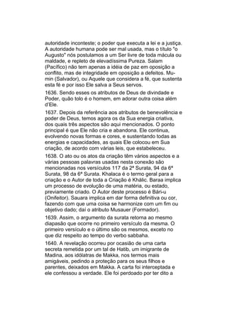 autoridade inconteste; o poder que executa a lei e a justiça.
A autoridade humana pode ser mal usada, mas o título "o
Augusto" nós postulamos a um Ser livre de toda mácula ou
maldade, e repleto de elevadíssima Pureza. Salam
(Pacífico) não tem apenas a idéia de paz em oposição a
conflito, mas de integridade em oposição a defeitos. Mu-
min (Salvador), ou Aquele que considera a fé, que sustenta
esta fé e por isso Ele salva a Seus servos.
1636. Sendo esses os atributos de Deus de divindade e
Poder, quão tolo é o homem, em adorar outra coisa além
d’Ele.
1637. Depois da referência aos atributos de benevolência e
poder de Deus, temos agora os da Sua energia criativa,
dos quais três aspectos são aqui mencionados. O ponto
principal é que Ele não cria e abandona. Ele continua,
evolvendo novas formas e cores, e sustentando todas as
energias e capacidades, as quais Ele colocou em Sua
criação, de acordo com várias leis, que estabeleceu.
1638. O ato ou os atos da criação têm vários aspectos e a
várias pessoas palavras usadas nesta conexão são
mencionadas nos versículos 117 da 2ª Surata, 94 da 6ª
Surata, 98 da 6ª Surata. Khalaca é o termo geral para a
criação e o Autor de toda a Criação é Khálic. Baraa implica
um processo de evolução de uma matéria, ou estado,
previamente criado. O Autor deste processo é Bári-u
(Onifeitor). Sauara implica em dar forma definitiva ou cor,
fazendo com que uma coisa se harmonize com um fim ou
objetivo dado; daí o atributo Musauer (Formador).
1639. Assim, o argumento da surata retorna ao mesmo
diapasão que ocorre no primeiro versículo da mesma. O
primeiro versículo e o último são os mesmos, exceto no
que diz respeito ao tempo do verbo sabbaha.
1640. A revelação ocorreu por ocasião de uma carta
secreta remetida por um tal de Hatib, um imigrante de
Madina, aos idólatras de Makka, nos termos mais
amigáveis, pedindo a proteção para os seus filhos e
parentes, deixados em Makka. A carta foi interceptada e
ele confessou a verdade. Ele foi perdoado por ter dito a
 