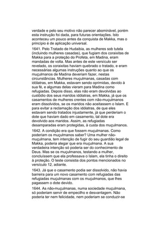 verdade e pelo seu motivo não parecer abominável, porém
esta instrução foi dada, para futuras orientações. Isto
aconteceu um pouco antes da conquista de Makka, mas o
princípio é de aplicação universal.
1641. Pelo Tratado de Hudaibia, as mulheres sob tutela
(incluindo mulheres casadas), que fugiam dos coraixitas de
Makka para a proteção do Profeta, em Madina, eram
mandadas de volta. Mas antes de este versículo ser
revelado, os coraixitas haviam quebrado o tratado, e eram
necessárias algumas instruções quanto ao que os
muçulmanos de Madina deveriam fazer, nestas
circunstâncias. Mulheres muçulmanas, casadas com
idólatras, em Makka, estavam sendo oprimidas, devido à
sua fé, e algumas delas vieram para Madina como
refugiadas. Depois disso, elas não eram devolvidas ao
custódio dos seus maridos idólatras, em Makka, já que os
casamentos de mulheres crentes com não-muçulmanos
eram dissolvidos, se os maridos não aceitassem o Islam. E
para evitar a reclamação dos idólatras, de que eles
estavam sendo tratados injustamente, já que perderiam o
dote que haviam dado em casamento, tal dote era
devolvido aos maridos. Assim, as refugiadas
desamparadas eram protegidas, à custa dos muçulmanos.
1642. A condição era que fossem muçulmanas. Como
poderiam os muçulmanos saber? Uma mulher não-
muçulmana, tem intenção de fugir do seu guardião legal de
Makka, poderia alegar que era muçulmana. A sua
verdadeira intenção só poderia ser do conhecimento de
Deus. Mas se os muçulmanos, testando a mulher,
concluíssem que ela professava o Islam, ela tinha o direito
à proteção. O teste consistia dos pontos mencionados no
versículo 12, adiante.
1643. Já que o casamento podia ser dissolvido, não havia
barreira para um novo casamento com refugiadas das
refugiadas muçulmanas com os muçulmanos, que lhes
pagassem o dote devido.
1644. As não-muçulmanas, numa sociedade muçulmana,
só poderiam servir de empecilho e desvantagem. Não
poderia ter nem felicidade, nem poderiam se conduzir-se
 
