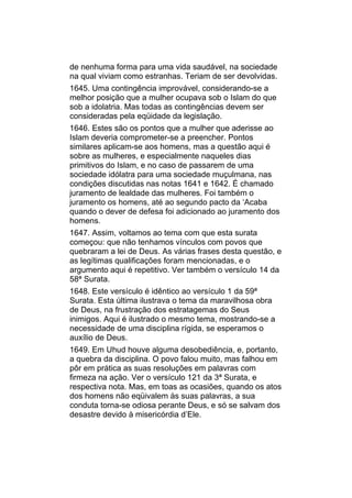 de nenhuma forma para uma vida saudável, na sociedade
na qual viviam como estranhas. Teriam de ser devolvidas.
1645. Uma contingência improvável, considerando-se a
melhor posição que a mulher ocupava sob o Islam do que
sob a idolatria. Mas todas as contingências devem ser
consideradas pela eqüidade da legislação.
1646. Estes são os pontos que a mulher que aderisse ao
Islam deveria comprometer-se a preencher. Pontos
similares aplicam-se aos homens, mas a questão aqui é
sobre as mulheres, e especialmente naqueles dias
primitivos do Islam, e no caso de passarem de uma
sociedade idólatra para uma sociedade muçulmana, nas
condições discutidas nas notas 1641 e 1642. É chamado
juramento de lealdade das mulheres. Foi também o
juramento os homens, até ao segundo pacto da ‘Acaba
quando o dever de defesa foi adicionado ao juramento dos
homens.
1647. Assim, voltamos ao tema com que esta surata
começou: que não tenhamos vínculos com povos que
quebraram a lei de Deus. As várias frases desta questão, e
as legítimas qualificações foram mencionadas, e o
argumento aqui é repetitivo. Ver também o versículo 14 da
58ª Surata.
1648. Este versículo é idêntico ao versículo 1 da 59ª
Surata. Esta última ilustrava o tema da maravilhosa obra
de Deus, na frustração dos estratagemas do Seus
inimigos. Aqui é ilustrado o mesmo tema, mostrando-se a
necessidade de uma disciplina rígida, se esperamos o
auxílio de Deus.
1649. Em Uhud houve alguma desobediência, e, portanto,
a quebra da disciplina. O povo falou muito, mas falhou em
pôr em prática as suas resoluções em palavras com
firmeza na ação. Ver o versículo 121 da 3ª Surata, e
respectiva nota. Mas, em toas as ocasiões, quando os atos
dos homens não eqüivalem às suas palavras, a sua
conduta torna-se odiosa perante Deus, e só se salvam dos
desastre devido à misericórdia d’Ele.
 
