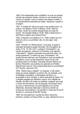 1650. Uma disposição para a batalha, na qual um grande
número de pessoas resiste, marcha ou se mantém junto,
contra um assalto, como se fosse uma sólida muralha, é
um extraordinário exemplo de ordem, disciplina, coesão e
coragem.
1651. A missão de Jesus era para o seu próprio povo, os
judeus. Ver Mateus 10:5-6 e Mateus 15:24. "Não fui
enviado, senão às ovelhas desgarradas da Casa de
Israel". Ver também Mateus 15:26: "Não é dado tomar o
pão filhos e jogá-lo aos cachorrinhos".
1652. Comparar com Mateus 5:17: "Não cuideis que vim
destruir a lei ou os profetas: não vim ab-rogar, mas
cumprir."
1653. "Ahmad" ou "Mohammad", o louvado, é quase a
tradução da palavra grega Paracleto. No Evangelho de
João 14:16, 15: 26 e 16:7, a palavra "Consolador", na
versão portuguesa, refere-se a Paracleto, que significa
"Intercessor", "alguém chamado em auxílio de outro, um
amigo generoso"; é melhor do que "Consolador". Os
nossos doutos afirmam que Paracleto é uma corruptela de
Periclytos, e que no dito original de Jesus havia uma
profecia sobre um Profeta, chamado Ahmad. Mesmo se
lermos Paraclete, isto poderia ser aplicado ao Profeta
Mohammad, que foi "uma misericórdia para a humanidade"
(21ª Surata, versículo 107).
1654. "Sobre toda a religião": no singular, e não sobre
todas as outras religiões, no plural. Há, na verdade, uma
só Religião verdadeira, a Mensagem de Deus e a
submissão à Sua Vontade, e isto é chamado de Islam. Foi
a religião pregada por Moisés e Jesus; foi a religião de
Abraão, de Noé e de todos os profetas, qualquer que seja
o nome que lhe demos. Se as pessoas corrompem essa
luz pura, e denominam as suas religiões com nomes
diferentes, devemos tolerá-las e devemos admitir os
nomes por conveniência. Ver também o versículo 33 da 9ª
Surata e o versículo 28 da 68ª Surata.
1655. Se nós pedimos o auxílio de Deus, devemos,
primeiro, auxiliar na Causa d’Ele, ou seja, dedicarmo-nos a
 