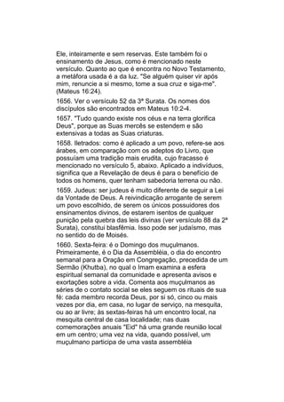 Ele, inteiramente e sem reservas. Este também foi o
ensinamento de Jesus, como é mencionado neste
versículo. Quanto ao que é encontra no Novo Testamento,
a metáfora usada é a da luz. "Se alguém quiser vir após
mim, renuncie a si mesmo, tome a sua cruz e siga-me".
(Mateus 16:24).
1656. Ver o versículo 52 da 3ª Surata. Os nomes dos
discípulos são encontrados em Mateus 10:2-4.
1657. "Tudo quando existe nos céus e na terra glorifica
Deus", porque as Suas mercês se estendem e são
extensivas a todas as Suas criaturas.
1658. Iletrados: como é aplicado a um povo, refere-se aos
árabes, em comparação com os adeptos do Livro, que
possuíam uma tradição mais erudita, cujo fracasso é
mencionado no versículo 5, abaixo. Aplicado a indivíduos,
significa que a Revelação de deus é para o benefício de
todos os homens, quer tenham sabedoria terrena ou não.
1659. Judeus: ser judeus é muito diferente de seguir a Lei
da Vontade de Deus. A reivindicação arrogante de serem
um povo escolhido, de serem os únicos possuidores dos
ensinamentos divinos, de estarem isentos de qualquer
punição pela quebra das leis divinas (ver versículo 88 da 2ª
Surata), constitui blasfêmia. Isso pode ser judaísmo, mas
no sentido do de Moisés.
1660. Sexta-feira: é o Domingo dos muçulmanos.
Primeiramente, é o Dia da Assembléia, o dia do encontro
semanal para a Oração em Congregação, precedida de um
Sermão (Khutba), no qual o Imam examina a esfera
espiritual semanal da comunidade e apresenta avisos e
exortações sobre a vida. Comenta aos muçulmanos as
séries de o contato social se eles seguem os rituais de sua
fé: cada membro recorda Deus, por si só, cinco ou mais
vezes por dia, em casa, no lugar de serviço, na mesquita,
ou ao ar livre; às sextas-feiras há um encontro local, na
mesquita central de casa localidade; nas duas
comemorações anuais "Eid" há uma grande reunião local
em um centro; uma vez na vida, quando possível, um
muçulmano participa de uma vasta assembléia
 