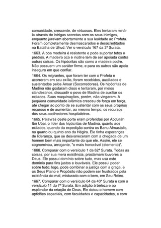 comunidade, crescente, de virtuosos. Eles tentaram miná-
la através de intrigas secretas com os seus inimigos,
enquanto juravam abertamente a sua lealdade ao Profeta.
Foram completamente desmascarados e desacreditados
na Batalha de Uhud. Ver o versículo 167 da 3ª Surata.
1663. A boa madeira é resistente e pode suportar tetos e
prédios. A madeira oca é inútil e tem de ser apoiada contra
outras coisas. Os hipócritas são como a madeira podre.
Não possuem um caráter firme, e para os outros são apoio
inseguro em que confiar.
1664. Os migrantes, que foram ter com o Profeta e
acorreram em seu exílio, foram recebidos, auxiliados e
sustentados pelos Ansar (Socorredores). Os hipócritas de
Madina não gostaram disso e tentaram, por meios
clandestinos, dissuadir o povo de Madina de auxiliar os
exilados. Suas maquinações, porém, não vingaram. A
pequena comunidade islâmica cresceu de força em força,
até chegar ao ponto de se sustentar com os seus próprios
recursos e de aumentar, ao mesmo tempo, os recursos
dos seus acolhedores hospitaleiros.
1665. Palavras deste porte eram proferidas por Abdullah
Ibn Ubai, o líder dos hipócritas de Madina, quanto aos
exilados, quando da expedição contra os Banu Almustalic,
no quarto ou quinto ano da Hégira. Ele tinha esperanças
de liderança, que se desvaneceram com a chegada de um
homem bem mais importante do que ele. Assim, ele se
cognominou, arrogante, "o mais honorável (elemento)".
1666. Comparar com o versículo 1 da 62ª Surata. Todas as
coisas, por sua mera existência, proclamam louvores a
Deus. Ele possui domínio sobre tudo, mas usa este
domínio para fins justos e louváveis. Ele possui poder
sobre tudo; logo, pode combinar a justiça com a graça, e
os Seus Plano e Propósito não podem ser frustrados pela
existência do mal, misturado com o bem, em Seu Reino.
1667. Comparar com o versículo 64 da 40ª Surata e com o
versículo 11 da 7ª Surata. Em adição à beleza e ao
esplendor da criação de Deus, Ele dotou o homem com
aptidões especiais, com faculdades e capacidades, e com
 