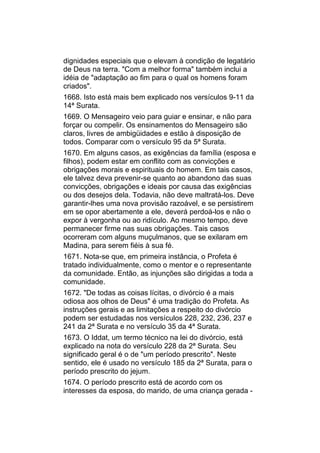 dignidades especiais que o elevam à condição de legatário
de Deus na terra. "Com a melhor forma" também inclui a
idéia de "adaptação ao fim para o qual os homens foram
criados".
1668. Isto está mais bem explicado nos versículos 9-11 da
14ª Surata.
1669. O Mensageiro veio para guiar e ensinar, e não para
forçar ou compelir. Os ensinamentos do Mensageiro são
claros, livres de ambigüidades e estão à disposição de
todos. Comparar com o versículo 95 da 5ª Surata.
1670. Em alguns casos, as exigências da família (esposa e
filhos), podem estar em conflito com as convicções e
obrigações morais e espirituais do homem. Em tais casos,
ele talvez deva prevenir-se quanto ao abandono das suas
convicções, obrigações e ideais por causa das exigências
ou dos desejos dela. Todavia, não deve maltratá-los. Deve
garantir-lhes uma nova provisão razoável, e se persistirem
em se opor abertamente a ele, deverá perdoá-los e não o
expor à vergonha ou ao ridículo. Ao mesmo tempo, deve
permanecer firme nas suas obrigações. Tais casos
ocorreram com alguns muçulmanos, que se exilaram em
Madina, para serem fiéis à sua fé.
1671. Nota-se que, em primeira instância, o Profeta é
tratado individualmente, como o mentor e o representante
da comunidade. Então, as injunções são dirigidas a toda a
comunidade.
1672. "De todas as coisas lícitas, o divórcio é a mais
odiosa aos olhos de Deus" é uma tradição do Profeta. As
instruções gerais e as limitações a respeito do divórcio
podem ser estudadas nos versículos 228, 232, 236, 237 e
241 da 2ª Surata e no versículo 35 da 4ª Surata.
1673. O Iddat, um termo técnico na lei do divórcio, está
explicado na nota do versículo 228 da 2ª Surata. Seu
significado geral é o de "um período prescrito". Neste
sentido, ele é usado no versículo 185 da 2ª Surata, para o
período prescrito do jejum.
1674. O período prescrito está de acordo com os
interesses da esposa, do marido, de uma criança gerada -
 