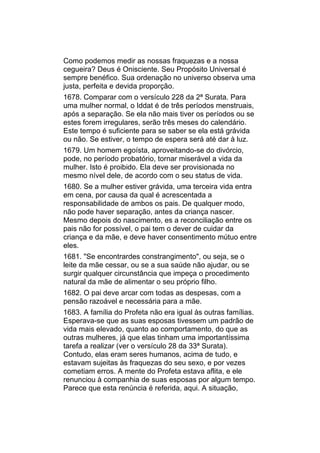 Como podemos medir as nossas fraquezas e a nossa
cegueira? Deus é Onisciente. Seu Propósito Universal é
sempre benéfico. Sua ordenação no universo observa uma
justa, perfeita e devida proporção.
1678. Comparar com o versículo 228 da 2ª Surata. Para
uma mulher normal, o Iddat é de três períodos menstruais,
após a separação. Se ela não mais tiver os períodos ou se
estes forem irregulares, serão três meses do calendário.
Este tempo é suficiente para se saber se ela está grávida
ou não. Se estiver, o tempo de espera será até dar à luz.
1679. Um homem egoísta, aproveitando-se do divórcio,
pode, no período probatório, tornar miserável a vida da
mulher. Isto é proibido. Ela deve ser provisionada no
mesmo nível dele, de acordo com o seu status de vida.
1680. Se a mulher estiver grávida, uma terceira vida entra
em cena, por causa da qual é acrescentada a
responsabilidade de ambos os pais. De qualquer modo,
não pode haver separação, antes da criança nascer.
Mesmo depois do nascimento, es a reconciliação entre os
pais não for possível, o pai tem o dever de cuidar da
criança e da mãe, e deve haver consentimento mútuo entre
eles.
1681. "Se encontrardes constrangimento", ou seja, se o
leite da mãe cessar, ou se a sua saúde não ajudar, ou se
surgir qualquer circunstância que impeça o procedimento
natural da mãe de alimentar o seu próprio filho.
1682. O pai deve arcar com todas as despesas, com a
pensão razoável e necessária para a mãe.
1683. A família do Profeta não era igual às outras famílias.
Esperava-se que as suas esposas tivessem um padrão de
vida mais elevado, quanto ao comportamento, do que as
outras mulheres, já que elas tinham uma importantíssima
tarefa a realizar (ver o versículo 28 da 33ª Surata).
Contudo, elas eram seres humanos, acima de tudo, e
estavam sujeitas às fraquezas do seu sexo, e por vezes
cometiam erros. A mente do Profeta estava aflita, e ele
renunciou à companhia de suas esposas por algum tempo.
Parece que esta renúncia é referida, aqui. A situação,
 