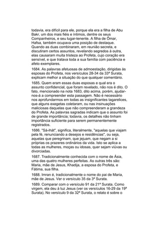 todavia, era difícil para ele, porque ela era a filha de Abu
Bakr, um dos mais fiéis e íntimos, dentre os seus
Companheiros, e seu lugar-tenente. A filha de Ômar,
Hafsa, também ocupava uma posição de destaque.
Quando as duas combinaram, em reunião secreta, e
discutiram certos assuntos, revelando segredos à outra,
elas causaram muita tristeza ao Profeta, cujo coração era
sensível, e que tratava toda a sua família com paciência e
afeto exemplares.
1684. As palavras afetuosas de admoestação, dirigidas às
esposas do Profeta, nos versículos 28-34 da 33ª Surata,
explicam melhor a situação do que qualquer comentário.
1685. Quem eram essas duas esposas e qual era o
assunto confidencial, que foram revelado, não nos é dito. O
fato, mencionado na nota 1683, dito acima, porém, ajudar-
nos-á a compreender esta passagem. Não é necessário
nos aprofundarmos em todas as insignificantes tagarelices,
que alguns exegetas coletaram, ou nas insinuações
maliciosas daquelas que não compreenderam a grandeza
do Profeta. As palavras sagradas indicam que o assunto foi
de grande importância; todavia, os detalhes não tinham
importância suficiente para serem permanentemente
registrados.
1686. "Sá-ihát", significa, literalmente, "aquelas que viajam
pela fé, renunciando a desejos e residências", ou seja,
aquelas que peregrinam, que jejuam, que negam a si
próprias os prazeres ordinários da vida. Isto se aplica a
todas as mulheres, moças ou idosas, quer sejam viúvas ou
divorciadas.
1687. Tradicionalmente conhecida com o nome de Ásia,
uma das quatro mulheres perfeitas. As outras três são:
Maria, mãe de Jesus, Khadija, a esposa do Profeta, e
Fátima, sua filha.
1688. Imran é, tradicionalmente o nome do pai de Maria,
mãe de Jesus. Ver o versículo 35 da 3ª Surata.
1689. Comparar com o versículo 91 da 21ª Surata. Como
virgem, ela deu à luz Jesus (ver os versículos 16-29 da 19ª
Surata). No versículo 9 da 32ª Surata, o relato é sobre o
 