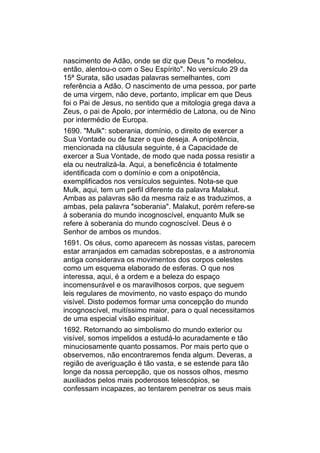 nascimento de Adão, onde se diz que Deus "o modelou,
então, alentou-o com o Seu Espírito". No versículo 29 da
15ª Surata, são usadas palavras semelhantes, com
referência a Adão. O nascimento de uma pessoa, por parte
de uma virgem, não deve, portanto, implicar em que Deus
foi o Pai de Jesus, no sentido que a mitologia grega dava a
Zeus, o pai de Apolo, por intermédio de Latona, ou de Nino
por intermédio de Europa.
1690. "Mulk": soberania, domínio, o direito de exercer a
Sua Vontade ou de fazer o que deseja. A onipotência,
mencionada na cláusula seguinte, é a Capacidade de
exercer a Sua Vontade, de modo que nada possa resistir a
ela ou neutralizá-la. Aqui, a beneficência é totalmente
identificada com o domínio e com a onipotência,
exemplificados nos versículos seguintes. Nota-se que
Mulk, aqui, tem um perfil diferente da palavra Malakut.
Ambas as palavras são da mesma raiz e as traduzimos, a
ambas, pela palavra "soberania". Malakut, porém refere-se
à soberania do mundo incognoscível, enquanto Mulk se
refere à soberania do mundo cognoscível. Deus é o
Senhor de ambos os mundos.
1691. Os céus, como aparecem às nossas vistas, parecem
estar arranjados em camadas sobrepostas, e a astronomia
antiga considerava os movimentos dos corpos celestes
como um esquema elaborado de esferas. O que nos
interessa, aqui, é a ordem e a beleza do espaço
incomensurável e os maravilhosos corpos, que seguem
leis regulares de movimento, no vasto espaço do mundo
visível. Disto podemos formar uma concepção do mundo
incognoscível, muitíssimo maior, para o qual necessitamos
de uma especial visão espiritual.
1692. Retornando ao simbolismo do mundo exterior ou
visível, somos impelidos a estudá-lo acuradamente e tão
minuciosamente quanto possamos. Por mais perto que o
observemos, não encontraremos fenda algum. Deveras, a
região de averiguação é tão vasta, e se estende para tão
longe da nossa percepção, que os nossos olhos, mesmo
auxiliados pelos mais poderosos telescópios, se
confessam incapazes, ao tentarem penetrar os seus mais
 