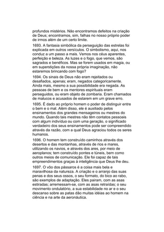 profundos mistérios. Não encontramos defeitos na criação
de Deus; encontramos, sim, falhas no nosso próprio poder
de irmos além de um certo limite.
1693. A fantasia simbólica da perseguição das estrelas foi
explicada em outros versículos. O simbolismo, aqui, nos
conduz a um passo a mais. Vemos nos céus aparentes,
perfeição e beleza. As luzes e o fogo, que vemos, são
sagrados e benéficos. Mas se forem usados em magia, ou
em superstições da nossa própria imaginação, não
estaremos brincando com fogo?
1694. Os sinais de Deus não eram rejeitados ou
desafiados, apenas; eram, negados categoricamente.
Ainda mais, mesmo a sua possibilidade era negada. As
pessoas de bem e os mentores espirituais eram
perseguidos, ou eram objeto de zombaria. Eram chamados
de malucos e acusados de estarem em um grave erro.
1695. É dado ao próprio homem o poder de distinguir entre
o bem e o mal. Além disso, ele é auxiliado pelos
ensinamentos dos grandes mensageiros ou mestres do
mundo. Quando tais mestres não têm contatos pessoais
com algum indivíduo ou com uma geração, o significado
verdadeiro dos seus ensinamentos pode ser compreendido
através da razão, com a qual Deus agraciou todos os seres
humanos.
1696. O homem tem construído caminhos através dos
desertos e das montanhas, através de rios e mares,
utilizando os navios, e através dos ares, por meio de
aeroplanos; tem construído pontes e túneis, bem como
outros meios de comunicação. Ele foi capaz de tais
empreendimentos graças à inteligência que Deus lhe deu.
1697. O vôo dos pássaros é a coisa mais bela e
maravilhosa da natureza. A criação e o arranjo das suas
penas e dos seus ossos, o seu formato, do bico ao rabo,
são exemplos de adaptação. Eles pairam, com as asas
estiradas; arremessam-se, com as asas retraídas; o seu
movimento ondulatório, a sua estabilidade no ar e o seu
descanso sobre as patas dão muitas idéias ao homem na
ciência e na arte da aeronáutica.
 