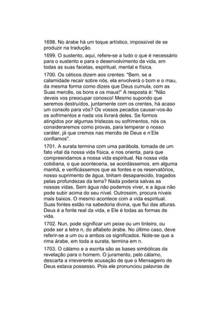 1698. No árabe há um toque artístico, impossível de se
produzir na tradução.
1699. O sustento, aqui, refere-se a tudo o que é necessário
para o sustento e para o desenvolvimento da vida, em
todas as suas facetas, espiritual, mental e física.
1700. Os céticos dizem aos crentes: "Bem, se a
calamidade recair sobre nós, ela envolverá o bom e o mau,
da mesma forma como dizeis que Deus cumula, com as
Suas mercês, os bons e os maus!" A resposta é: "Não
deveis vos preocupar conosco! Mesmo supondo que
seremos destruídos, juntamente com os crentes, há acaso
um consolo para vós? Os vossos pecados causar-vos-ão
os sofrimentos e nada vos livrará deles. Se formos
atingidos por algumas tristezas ou sofrimentos, nós os
consideraremos como provas, para temperar o nosso
caráter, já que cremos nas mercês de Deus e n’Ele
confiamos".
1701. A surata termina com uma parábola, tomada de um
fato vital da nossa vida física, e nos orienta, para que
compreendamos a nossa vida espiritual. Na nossa vida
cotidiana, o que aconteceria, se acordássemos, em alguma
manhã, e verificássemos que as fontes e os reservatórios,
nosso suprimento de água, tinham desaparecido, tragados
pelas profundezas da terra? Nada poderia salvas as
nossas vidas. Sem água não podemos viver, e a água não
pode subir acima do seu nível. Outrossim, procura níveis
mais baixos. O mesmo acontece com a vida espiritual.
Suas fontes estão na sabedoria divina, que flui das alturas.
Deus é a fonte real da vida, e Ele é todas as formas de
vida.
1702. Nun, pode significar um peixe ou um tinteiro, ou
pode ser a letra n, do alfabeto árabe. No último caso, deve
referir-se a um ou a ambos os significados. Note-se que a
rima árabe, em toda a surata, termina em n.
1703. O cálamo e a escrita são as bases simbólicas da
revelação para o homem. O juramento, pelo cálamo,
descarta a irreverente acusação de que o Mensageiro de
Deus estava possesso. Pois ele pronunciou palavras de
 