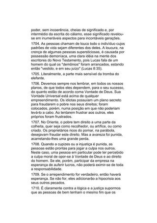 poder, sem incoerência, cheias de significado e, por
intermédio da escrita do cálamo, esse significado revelou-
se em inumeráveis aspectos para incontáveis gerações.
1704. As pessoas chamam de louco todo o indivíduo cujos
padrões de vida sejam diferentes dos deles. A loucura, na
crença de algumas pessoas supersticiosas, é causada por
possessão demoníaca, uma clara idéia na mente dos
escritores do Novo Testamento, pois Lucas fala de um
homem do qual os "demônios" foram arrancados, estando
então "vestido, e em seu juízo" (Lucas 8:35).
1705. Literalmente, a parte mais sensível da tromba do
elefante.
1706. Devemos sempre nos lembrar, em todos os nossos
planos, de que todos eles dependem, para o seu sucesso,
do quanto estão de acordo coma Vontade de Deus. Sua
Vontade Universal está acima de qualquer
empreendimento. Os idiotas possuíam um plano secreto
para fraudarem o pobre nos seus direitos; foram
colocados, porém, numa posição em que não poderiam
levá-lo a cabo. Ao tentarem frustrar aos outros, eles
próprios foram frustrados.
1707. No Oriente, o pobre tem direito a uma parte da
colheita, quer seja como recolhedor, ou artífice, ou como
criado. Os proprietários ricos do pomar, na parábola,
desejavam fraudar este direito. Mas a avareza foi punida,
acarretando-lhes uma grande perda.
1708. Quando a cupizes ou a injustiça é punida, as
pessoas estão prontas para jogar a culpa nos outros.
Neste caso, uma pessoa em particular pode ter percebido
a culpa moral de opor-se à Vontade de Deus e ao direito
do homem. Se ele, porém, participar da empresa na
esperança de auferir lucros, não poderá eximir-se de toda
a responsabilidade.
1709. Se o arrependimento for verdadeiro, então haverá
esperança. Se não for, eles adicionarão a hipocrisia aos
seus outros pecados.
1710. É claramente contra a lógica e a justiça supormos
que as pessoas de bem tenham o mesmo fim que os
 