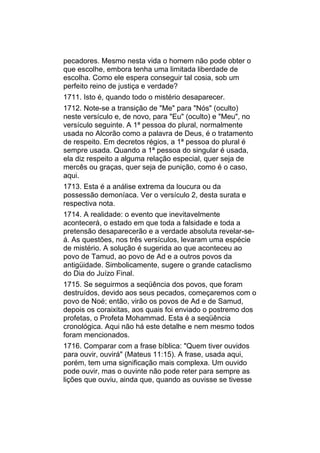pecadores. Mesmo nesta vida o homem não pode obter o
que escolhe, embora tenha uma limitada liberdade de
escolha. Como ele espera conseguir tal cosia, sob um
perfeito reino de justiça e verdade?
1711. Isto é, quando todo o mistério desaparecer.
1712. Note-se a transição de "Me" para "Nós" (oculto)
neste versículo e, de novo, para "Eu" (oculto) e "Meu", no
versículo seguinte. A 1ª pessoa do plural, normalmente
usada no Alcorão como a palavra de Deus, é o tratamento
de respeito. Em decretos régios, a 1ª pessoa do plural é
sempre usada. Quando a 1ª pessoa do singular é usada,
ela diz respeito a alguma relação especial, quer seja de
mercês ou graças, quer seja de punição, como é o caso,
aqui.
1713. Esta é a análise extrema da loucura ou da
possessão demoníaca. Ver o versículo 2, desta surata e
respectiva nota.
1714. A realidade: o evento que inevitavelmente
acontecerá, o estado em que toda a falsidade e toda a
pretensão desaparecerão e a verdade absoluta revelar-se-
á. As questões, nos três versículos, levaram uma espécie
de mistério. A solução é sugerida ao que aconteceu ao
povo de Tamud, ao povo de Ad e a outros povos da
antigüidade. Simbolicamente, sugere o grande cataclismo
do Dia do Juízo Final.
1715. Se seguirmos a seqüência dos povos, que foram
destruídos, devido aos seus pecados, começaremos com o
povo de Noé; então, virão os povos de Ad e de Samud,
depois os coraixitas, aos quais foi enviado o postremo dos
profetas, o Profeta Mohammad. Esta é a seqüência
cronológica. Aqui não há este detalhe e nem mesmo todos
foram mencionados.
1716. Comparar com a frase bíblica: "Quem tiver ouvidos
para ouvir, ouvirá" (Mateus 11:15). A frase, usada aqui,
porém, tem uma significação mais complexa. Um ouvido
pode ouvir, mas o ouvinte não pode reter para sempre as
lições que ouviu, ainda que, quando as ouvisse se tivesse
 