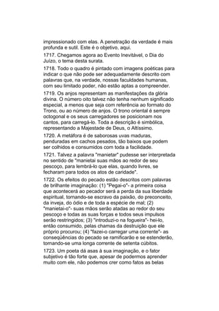 impressionado com elas. A penetração da verdade é mais
profunda e sutil. Este é o objetivo, aqui.
1717. Chegamos agora ao Evento Inevitável, o Dia do
Juízo, o tema desta surata.
1718. Todo o quadro é pintado com imagens poéticas para
indicar o que não pode ser adequadamente descrito com
palavras que, na verdade, nossas faculdades humanas,
com seu limitado poder, não estão aptas a compreender.
1719. Os anjos representam as manifestações da glória
divina. O número oito talvez não tenha nenhum significado
especial, a menos que seja com referência ao formato do
Trono, ou ao número de anjos. O trono oriental é sempre
octogonal e os seus carregadores se posicionam nos
cantos, para carregá-lo. Toda a descrição é simbólica,
representando a Majestade de Deus, o Altíssimo.
1720. A metáfora é de saborosas uvas maduras,
penduradas em cachos pesados, tão baixos que podem
ser colhidos e consumidos com toda a facilidade.
1721. Talvez a palavra "manietar" pudesse ser interpretada
no sentido de "manietai suas mãos ao redor de seu
pescoço, para lembrá-lo que elas, quando livres, se
fecharam para todos os atos de caridade".
1722. Os efeitos do pecado estão descritos com palavras
de brilhante imaginação: (1) "Pegai-o"- a primeira coisa
que acontecerá ao pecador será a perda da sua liberdade
espiritual, tornando-se escravo da paixão, do preconceito,
da inveja, do ódio e de toda a espécie de mal; (2)
"manietai-o"- suas mãos serão atadas ao redor do seu
pescoço e todas as suas forças e todos seus impulsos
serão restringidos; (3) "introduzi-o na fogueira"- hei-lo,
então consumido, pelas chamas da destruição que ele
próprio procurou; (4) "fazei-o carregar uma corrente"- as
conseqüências do pecado se ramificarão e se estenderão,
tornando-se uma longa corrente de setenta cúbitos.
1723. Um poeta dá asas à sua imaginação, e o fator
subjetivo é tão forte que, apesar de podermos aprender
muito com ele, não podemos crer como fatos as belas
 