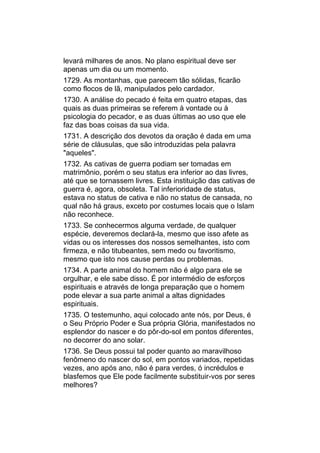 levará milhares de anos. No plano espiritual deve ser
apenas um dia ou um momento.
1729. As montanhas, que parecem tão sólidas, ficarão
como flocos de lã, manipulados pelo cardador.
1730. A análise do pecado é feita em quatro etapas, das
quais as duas primeiras se referem à vontade ou à
psicologia do pecador, e as duas últimas ao uso que ele
faz das boas coisas da sua vida.
1731. A descrição dos devotos da oração é dada em uma
série de cláusulas, que são introduzidas pela palavra
"aqueles".
1732. As cativas de guerra podiam ser tomadas em
matrimônio, porém o seu status era inferior ao das livres,
até que se tornassem livres. Esta instituição das cativas de
guerra é, agora, obsoleta. Tal inferioridade de status,
estava no status de cativa e não no status de cansada, no
qual não há graus, exceto por costumes locais que o Islam
não reconhece.
1733. Se conhecermos alguma verdade, de qualquer
espécie, deveremos declará-la, mesmo que isso afete as
vidas ou os interesses dos nossos semelhantes, isto com
firmeza, e não titubeantes, sem medo ou favoritismo,
mesmo que isto nos cause perdas ou problemas.
1734. A parte animal do homem não é algo para ele se
orgulhar, e ele sabe disso. É por intermédio de esforços
espirituais e através de longa preparação que o homem
pode elevar a sua parte animal a altas dignidades
espirituais.
1735. O testemunho, aqui colocado ante nós, por Deus, é
o Seu Próprio Poder e Sua própria Glória, manifestados no
esplendor do nascer e do pôr-do-sol em pontos diferentes,
no decorrer do ano solar.
1736. Se Deus possui tal poder quanto ao maravilhoso
fenômeno do nascer do sol, em pontos variados, repetidas
vezes, ano após ano, não é para verdes, ó incrédulos e
blasfemos que Ele pode facilmente substituir-vos por seres
melhores?
 
