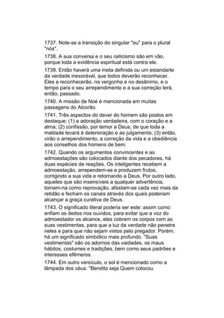 1737. Note-se a transição do singular "eu" para o plural
"nós".
1738. A sua conversa e o seu ceticismo são em vão,
porque toda a evidência espiritual está contra ele.
1739. Então haverá uma meta definida ou um estandarte
da verdade inexorável, que todos deverão reconhecer.
Eles a reconhecerão, na vergonha e no desânimo, e o
tempo para o seu arrependimento e a sua correção terá,
então, passado.
1740. A missão de Noé é mencionada em muitas
passagens do Alcorão.
1741. Três aspectos do dever do homem são postos em
destaque: (1) a adoração verdadeira, com o coração e a
alma; (2) confissão, por temor a Deus, de que toda a
maldade levará à deterioração e ao julgamento; (3) então,
virão o arrependimento, a correção da vida e a obediência
aos conselhos dos homens de bem.
1742. Quando os argumentos convincentes e as
admoestações são colocados diante dos pecadores, há
duas espécies de reações. Os inteligentes recebem a
admoestação, arrependem-se e produzem frutos,
corrigindo a sua vida e retornando a Deus. Por outro lado,
aqueles que são insensíveis a qualquer advertência,
tomam-na como reprovação, afastam-se cada vez mais da
retidão e fecham os canais através dos quais poderiam
alcançar a graça curativa de Deus.
1743. O significado literal poderia ser este: assim como
enfiam os dedos nos ouvidos, para evitar que a voz do
admoestador os alcance, eles cobrem os corpos com as
suas vestimentas, para que a luz da verdade não penetre
neles e para que não sejam vistos pelo pregador. Porém,
há um significado simbólico mais profundo. "Suas
vestimentas" são os adornos das vaidades, os maus
hábitos, costumes e tradições, bem como seus padrões e
interesses efêmeros.
1744. Em outro versículo, o sol é mencionado como a
lâmpada dos céus: "Bendito seja Quem colocou
 