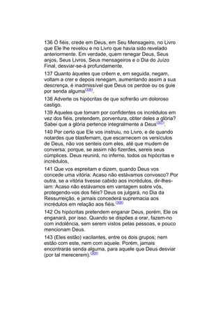 136 Ó fiéis, crede em Deus, em Seu Mensageiro, no Livro
que Ele lhe revelou e no Livro que havia sido revelado
anteriormente. Em verdade, quem renegar Deus, Seus
anjos, Seus Livros, Seus mensageiros e o Dia do Juízo
Final, desviar-se-á profundamente.
137 Quanto àqueles que crêem e, em seguida, negam,
voltam a crer e depois renegam, aumentando assim a sua
descrença, é inadmissível que Deus os perdoe ou os guie
por senda alguma(306).
138 Adverte os hipócritas de que sofrerão um doloroso
castigo.
139 Aqueles que tomam por confidentes os incrédulos em
vez dos fiéis, pretendem, porventura, obter deles a glória?
Sabei que a glória pertence integralmente a Deus(307).
140 Por certo que Ele vos instruiu, no Livro, e de quando
notardes que blasfemam, que escarnecem os versículos
de Deus, não vos senteis com eles, até que mudem de
conversa; porque, se assim não fizerdes, sereis seus
cúmplices. Deus reunirá, no inferno, todos os hipócritas e
incrédulos,
141 Que vos espreitam e dizem, quando Deus vos
concede uma vitória: Acaso não estávamos convosco? Por
outra, se a vitória tivesse cabido aos incrédulos, dir-lhes-
iam: Acaso não estávamos em vantagem sobre vós,
protegendo-vos dos fiéis? Deus os julgará, no Dia da
Ressurreição, e jamais concederá supremacia aos
incrédulos em relação aos fiéis.(308)
142 Os hipócritas pretendem enganar Deus, porém, Ele os
enganará, por isso. Quando se dispões a orar, fazem-no
com indolência, sem serem vistos pelas pessoas, e pouco
mencionam Deus.
143 (Eles estão) vacilantes, entre os dois grupos; nem
estão com este, nem com aquele. Porém, jamais
encontrarás senda alguma, para aquele que Deus desviar
(por tal merecerem).(309)
 