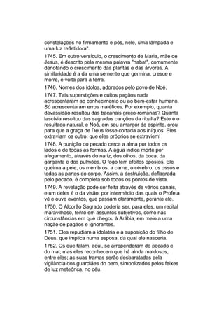 constelações no firmamento e pôs, nele, uma lâmpada e
uma luz refletidora".
1745. Em outro versículo, o crescimento de Maria, mãe de
Jesus, é descrito pela mesma palavra "nabat", comumente
denotando o crescimento das plantas e das árvores. A
similaridade é a da uma semente que germina, cresce e
morre, e volta para a terra.
1746. Nomes dos ídolos, adorados pelo povo de Noé.
1747. Tais superstições e cultos pagãos nada
acrescentaram ao conhecimento ou ao bem-estar humano.
Só acrescentaram erros maléficos. Por exemplo, quanta
devassidão resultou das bacanais greco-romanas? Quanta
lascívia resultou das sagradas canções da ribalta? Este é o
resultado natural, e Noé, em seu amargor de espírito, orou
para que a graça de Deus fosse cortada aos iníquos. Eles
extraviam os outro: que eles próprios se extraviem!
1748. A punição do pecado cerca a alma por todos os
lados e de todas as formas. A água indica morte por
afogamento, através do nariz, dos olhos, da boca, da
garganta e dos pulmões. O fogo tem efeitos opostos. Ele
queima a pele, os membros, a carne, o cérebro, os ossos e
todas as partes do corpo. Assim, a destruição, deflagrada
pelo pecado, é completa sob todos os pontos de vista.
1749. A revelação pode ser feita através de vários canais,
e um deles é o da visão, por intermédio das quais o Profeta
vê e ouve eventos, que passam claramente, perante ele.
1750. O Alcorão Sagrado poderia ser, para eles, um recital
maravilhoso, tento em assuntos subjetivos, como nas
circunstâncias em que chegou à Arábia, em meio a uma
nação de pagãos e ignorantes.
1751. Eles repudiam a idolatria e a suposição do filho de
Deus, que implica numa esposa, da qual ele nasceria.
1752. Os que falam, aqui, se arrependeram do pecado e
do mal; mas eles reconhecem que há ainda maldosos,
entre eles; as suas tramas serão desbaratadas pela
vigilância dos guardiães do bem, simbolizados pelos feixes
de luz meteórica, no céu.
 