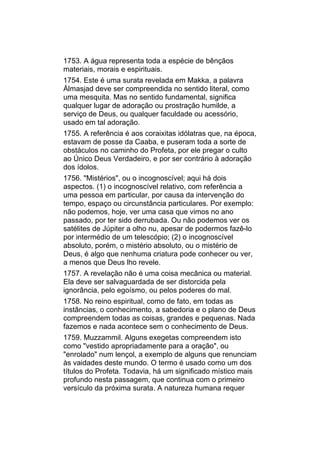 1753. A água representa toda a espécie de bênçãos
materiais, morais e espirituais.
1754. Este é uma surata revelada em Makka, a palavra
Álmasjad deve ser compreendida no sentido literal, como
uma mesquita. Mas no sentido fundamental, significa
qualquer lugar de adoração ou prostração humilde, a
serviço de Deus, ou qualquer faculdade ou acessório,
usado em tal adoração.
1755. A referência é aos coraixitas idólatras que, na época,
estavam de posse da Caaba, e puseram toda a sorte de
obstáculos no caminho do Profeta, por ele pregar o culto
ao Único Deus Verdadeiro, e por ser contrário à adoração
dos ídolos.
1756. "Mistérios", ou o incognoscível; aqui há dois
aspectos. (1) o incognoscível relativo, com referência a
uma pessoa em particular, por causa da intervenção do
tempo, espaço ou circunstância particulares. Por exemplo:
não podemos, hoje, ver uma casa que vimos no ano
passado, por ter sido derrubada. Ou não podemos ver os
satélites de Júpiter a olho nu, apesar de podermos fazê-lo
por intermédio de um telescópio; (2) o incognoscível
absoluto, porém, o mistério absoluto, ou o mistério de
Deus, é algo que nenhuma criatura pode conhecer ou ver,
a menos que Deus lho revele.
1757. A revelação não é uma coisa mecânica ou material.
Ela deve ser salvaguardada de ser distorcida pela
ignorância, pelo egoísmo, ou pelos poderes do mal.
1758. No reino espiritual, como de fato, em todas as
instâncias, o conhecimento, a sabedoria e o plano de Deus
compreendem todas as coisas, grandes e pequenas. Nada
fazemos e nada acontece sem o conhecimento de Deus.
1759. Muzzammil. Alguns exegetas compreendem isto
como "vestido apropriadamente para a oração", ou
"enrolado" num lençol, a exemplo de alguns que renunciam
às vaidades deste mundo. O termo é usado como um dos
títulos do Profeta. Todavia, há um significado místico mais
profundo nesta passagem, que continua com o primeiro
versículo da próxima surata. A natureza humana requer
 