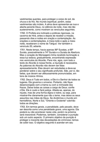 vestimentas quentes, para proteger o corpo do sol, da
chuva e do frio. No mundo espiritual, porém, estas
vestimentas são inúteis. A alma deve apresentar-se nua e
aberta perante Deus, no silêncio da noite, mas não tão
austeramente, como mostram os versículos seguintes.
1760. O Profeta era inclinado a práticas rigorosas, na
caverna de Hirá, antes e depois de receber a missão,
passando dias e noites em oração e contemplação. As
orações e contemplações, à meia-noite e após a meia-
noite, receberam o nome de Tahjjud. Ver também o
versículo 20, adiante.
1761. Neste tempo, havia apenas 96ª Suratas, a 68ª
Surata, possivelmente a 74ª Surata e a Surata da Abertura.
Mas o coração do Mensageiro tinha recebido iluminação e
essa luz estava, gradualmente, encontrando expressão
nos versículos do Alcorão. Para nós, agra, com todo o
texto do Alcorão à nossa frente, a injunção é necessária.
As palavras do Alcorão não devem ser lidas
apressadamente. Elas devem ser estudadas e deve-se
ponderar sobre o seu significado profundo. São, por si, tão
belas, que devem ser afetuosamente pronunciadas, em
tons de música rítmica.
1762. Deus é Tudo em todos, e Ele é o Senhor de todos os
lugares. Ele governa o universo. Portanto, não fique
desencorajado com a trama ou com a inimizade dos
fracos. Deixe todas as coisas a cargo de Deus; confie
n’Ele. Ele é Justo e fará justiça. Afaste-se, apenas, do
injusto, mas de uma forma digna e nobre, ou seja, para
mostrar-lhe claramente que não o teme, mas deixa os seus
assuntos nas mãos de Deus. Se dividirmos o mundo em
hemisférios, Norte e Sul, "Oriente e Ocidente" cobrirão
todos as direções.
1763. Em termos gerais, a penalidade, pelo pecado, deve
ser descrita como uma penalidade grave, uma agonia. Ela
poderá ou não acontecer nesta vida, porém na próxima
será inexorável. Podemos, também, considerar a punição
sob um outro aspecto. O primeiro objetivo da punição é
proteger o inocente das devastações do criminoso; temos
de coibir isso. O objetivo seguinte é acender em seu
 