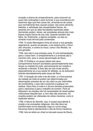 coração a chama do arrependimento, para consumir as
suas más inclinações e para iluminar a sua consciência em
fazermos algo que lhes cause dor, privando-os de coisas
que normalmente lhes causam prazer, tais como alimento,
bebidas, e satisfação das necessidades físicas. As
pessoas em que as altas faculdades espirituais estão
dormentes podem, talvez, ser acordadas através dos mais
baixos traços físicos de sua vida. Quando também isto
falha, há, finalmente, a agonia completa, um tipo ou
símbolo muito terrível para contemplar.
1764. O nosso Mensageiro tinha de avisar a sua geração,
regenerá-la, quanto ao pecado, e ser testemunha, a favor
dos virtuosos, e contra os maus, como o fez Moisés, na
sua geração.
1765. Isto não é uma ameaça vazia. É uma admoestação,
para o vosso bem. O arrependimento e a emenda são o
caminho reto, para a vossa aproximação de Deus.
1766. O Profeta e um grupo zeloso dos seus
Companheiros ficavam acordados aproximadamente dois
terços ou metade da noite, permanecendo em oração e
recitando o Alcorão. É-lhes dito ser isto muito severo,
especialmente se a sua saúde for afetada, ou se estiverem
lutando denodadamente pela causa de Deus.
1767. A duração da noite e do dia solar, e a hora precisa
da metade da noite só podem ser determinadas por
observações precisas de um céu claro ou por intermédio
de cronômetros, o que não é possível a qualquer um
realizar. Deus fixou a noite e o dia em devidas proporções,
para o descanso e para o trabalho do homem. Para se
efetuarem as orações não há necessidade de observações
meticulosas daquele tipo, e nem elas são possíveis. As
orações podem ser efetuadas de várias maneiras, como é
explicado abaixo.
1768. A leitura do Alcorão, aqui, é quase equivalente à
oração e às evocações religiosas. Isto não deve ser
transformado numa obsessão cega ou numa carga.
Devemos fazê-lo atentamente e não de forma mecânica.
1769. Isto se refere ao Jihad (a luta pela causa de Deus).
 