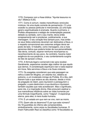 1770. Comparar com a frase bíblica: "Ajuntai tesouros no
céu" (Mateus 6:20).
1771. Como é comum, nestes maravilhosos versículos
místicos, há uma dupla corrente de pensamento: (1) uma
ocasião ou pessoa particular é mencionada; (2) uma lição
geral e espiritualizada é ensinada. Quanto à primeira, o
Profeta ultrapassava o estágio de contemplação pessoal,
deitado ou sentado, com o seu manto; devia então
corajosamente sair e proclamar, publicamente, a sua
mensagem. O seu coração fora sempre puro, mas então
os seus feitos exteriores deveriam ser dedicados a Deus, e
o respeito convencional aos costumes antigos devia ser
posto de lado. O trabalho, como mensageiro, era a mais
generosa dádiva que poderia brotar de sua personalidade;
não devia, contudo, esperar nenhuma recompensa ou
reconhecimento do seu povo. Ao contrário, haveria maior
exigência da sua paciência, o seu contentamento surgiria
do fato de aprazer a Deus.
1772. A fórmula legal e comercial é dar para receber.
Geralmente, esperamos receber algo melhor do que aquilo
que demos. A consideração espiritual é dar e nada esperar
em troca. Nós servimos a Deus e às Suas criaturas.
1773. Os exegetas consideram que esta passagem se
refira a Ualid Ibn Mughia, um sibarita rico, idólatra ao
extremo, e um inveterado inimigo do Profeta. El e Abu Jahl
fizeram tudo o que estava ao seu alcance, desde o início
da pregação do Islam, para injuriarem e perseguirem o
pregador, e para destruírem a sua doutrina e injuriarem
também aqueles que nela acreditavam. Mas o significado,
para nós, é a inspiração divina. Eles procuram explicar a
sua maravilhosa influência sobre as vidas humanas por
uma fórmula insignificante, como "mágica". A esperança
eterna, para eles, é mera ilusão humana.
1774. É um estado em que nem se vive, nem se morre.
1775. Quem são os dezenove? E por que este número?
Os 19 guardiões do inferno são compreendidos,
simbolicamente, como anjos ou faculdades humanas. O
Imam Fakhurddin Razi os classifica como 19 faculdades ou
 