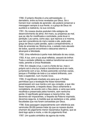 1780. O próprio Alcorão é uma admoestação - o
derradeiro, entre os livros revelados por Deus. Se o
homem tiver vontade de aprender, ele poderá conservar a
mensagem sempre à sua frente, e a graça de Deus irá
auxiliá-lo a realizá-la, na sua conduta.
1781. Os nossos doutos postulam três estágios de
desenvolvimento da alma: Am-mara, ou propensa ao mal,
que se não for modificada e controlada, pode levar à
perdição; Lau-uama, como aqui, que reprova a si mesma,
que tem consciência do mal e resiste a ele, pede pela
graça de Deus e pelo perdão, após o arrependimento, e
trata de emendar-se; Mutma-inna, o estado mais elevado
de todos, quando encontrará o descanso eterno e
alcançará e felicidade.
1782. Uma referência à parte mais delicada do seu corpo.
1783. A lua, com a sua atual refletida, cessará de brilhar.
Toda a verdade refletida ou relativa transformar-se-á em
nada, perante a Única Realidade.
1784. Em relação à lua, o sol é a fonte de luz, mas o
próprio sol é uma luz criada e transformar-se-á em nada,
juntamente com a lua. Ambos parecerão conchas vazias,
porque o Protótipo de toda a Luz estará brilhando, com
todo o esplendor, num mundo novo.
1785. O significado imediato era para que o Profeta
permitisse que a revelação lhe fosse transmitida
penetrassem em sua mente e em seu coração, e que não
fosse impaciente, a respeito disso; Deus certamente a
completaria, de acordo com o Seu plano, e veria que seria
recolhida e preservada pelos homens, sem nenhuma
perda. O significado geral segue a mesma linha: não
devemos ser impacientes, a respeito da Palavra inspirada,
devemos segui-la, à medida que se esclarece a nós, pelas
faculdades que nos foram concedidas por Deus.
1786. Esta passagem (especialmente com referência aos
versículos 26-28) parece tratar do que os nossos doutos
chamam de julgamento menor (Quiamatus Sughra), que se
dará logo após a morte, e não do julgamento final.
1787. Um quadro simbólico da agonia da morte.
 