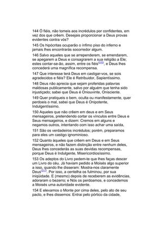 144 Ó fiéis, não tomeis aos incrédulos por confidentes, em
vez dos que crêem. Desejais proporcionar a Deus provas
evidentes contra vós?
145 Os hipócritas ocuparão o ínfimo piso do inferno e
jamais lhes encontrarás socorredor algum.
146 Salvo aqueles que se arrependerem, se emendarem,
se apegarem a Deus e consagrarem a sua religião a Ele;
estes contar-se-ão, assim, entre os fiéis(310), e Deus lhes
concederá uma magnífica recompensa.
147 Que interesse terá Deus em castigar-vos, se sois
agradecidos e fiéis? Ele é Retribuidor, Sapientíssimo.
148 Deus não aprecia que sejam proferidas palavras
maldosas publicamente, salvo por alguém que tenha sido
injustiçado; sabei que Deus é Oniouvinte, Onisciente.
149 Quer pratiqueis o bem, oculta ou manifestamente, quer
perdoeis o mal, sabei que Deus é Onipotente,
Indulgentíssimo.
150 Aqueles que não crêem em deus e em Seus
mensageiros, pretendendo cortar os vínculos entre Deus e
Seus mensageiros, e dizem: Cremos em alguns e
negamos outros, intentando com isso achar uma saída,
151 São os verdadeiros incrédulos; porém, preparamos
para eles um castigo ignominioso.
152 Quanto àqueles que crêem em Deus e em Seus
mensageiros, e não fazem distinção entre nenhum deles,
Deus lhes concederás as suas devidas recompensas,
porque Deus é Indulgente, Misericordiosíssimo.
153 Os adeptos do Livro pedem-te que lhes faças descer
um Livro do céu. Já haviam pedido a Moisés algo superior
a isso, quando lhe disseram: Mostra-nos claramente
Deus(311). Por isso, a centelha os fulminou, por sua
iniqüidade. E (mesmo) depois de receberem as evidências,
adoraram o bezerro; e Nós os perdoamos, e concedemos
a Moisés uma autoridade evidente.
154 E elevamos o Monte por cima deles, pelo ato de seu
pacto, e lhes dissemos: Entrai pelo pórtico da cidade,
 