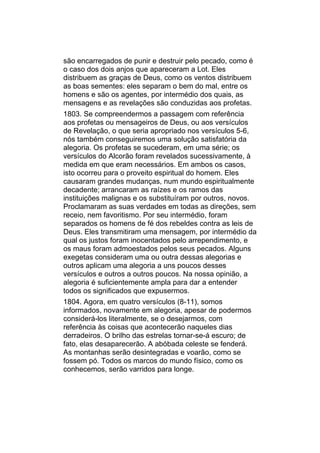 são encarregados de punir e destruir pelo pecado, como é
o caso dos dois anjos que apareceram a Lot. Eles
distribuem as graças de Deus, como os ventos distribuem
as boas sementes: eles separam o bem do mal, entre os
homens e são os agentes, por intermédio dos quais, as
mensagens e as revelações são conduzidas aos profetas.
1803. Se compreendermos a passagem com referência
aos profetas ou mensageiros de Deus, ou aos versículos
de Revelação, o que seria apropriado nos versículos 5-6,
nós também conseguiremos uma solução satisfatória da
alegoria. Os profetas se sucederam, em uma série; os
versículos do Alcorão foram revelados sucessivamente, à
medida em que eram necessários. Em ambos os casos,
isto ocorreu para o proveito espiritual do homem. Eles
causaram grandes mudanças, num mundo espiritualmente
decadente; arrancaram as raízes e os ramos das
instituições malignas e os substituíram por outros, novos.
Proclamaram as suas verdades em todas as direções, sem
receio, nem favoritismo. Por seu intermédio, foram
separados os homens de fé dos rebeldes contra as leis de
Deus. Eles transmitiram uma mensagem, por intermédio da
qual os justos foram inocentados pelo arrependimento, e
os maus foram admoestados pelos seus pecados. Alguns
exegetas consideram uma ou outra dessas alegorias e
outros aplicam uma alegoria a uns poucos desses
versículos e outros a outros poucos. Na nossa opinião, a
alegoria é suficientemente ampla para dar a entender
todos os significados que expusermos.
1804. Agora, em quatro versículos (8-11), somos
informados, novamente em alegoria, apesar de podermos
considerá-los literalmente, se o desejarmos, com
referência às coisas que acontecerão naqueles dias
derradeiros. O brilho das estrelas tornar-se-á escuro; de
fato, elas desaparecerão. A abóbada celeste se fenderá.
As montanhas serão desintegradas e voarão, como se
fossem pó. Todos os marcos do mundo físico, como os
conhecemos, serão varridos para longe.
 