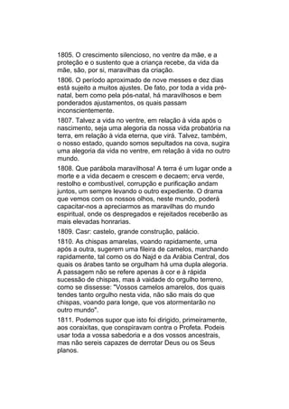 1805. O crescimento silencioso, no ventre da mãe, e a
proteção e o sustento que a criança recebe, da vida da
mãe, são, por si, maravilhas da criação.
1806. O período aproximado de nove messes e dez dias
está sujeito a muitos ajustes. De fato, por toda a vida pré-
natal, bem como pela pós-natal, há maravilhosos e bem
ponderados ajustamentos, os quais passam
inconscientemente.
1807. Talvez a vida no ventre, em relação à vida após o
nascimento, seja uma alegoria da nossa vida probatória na
terra, em relação à vida eterna, que virá. Talvez, também,
o nosso estado, quando somos sepultados na cova, sugira
uma alegoria da vida no ventre, em relação à vida no outro
mundo.
1808. Que parábola maravilhosa! A terra é um lugar onde a
morte e a vida decaem e crescem e decaem; erva verde,
restolho e combustível, corrupção e purificação andam
juntos, um sempre levando o outro expediente. O drama
que vemos com os nossos olhos, neste mundo, poderá
capacitar-nos a apreciarmos as maravilhas do mundo
espiritual, onde os despregados e rejeitados receberão as
mais elevadas honrarias.
1809. Casr: castelo, grande construção, palácio.
1810. As chispas amarelas, voando rapidamente, uma
após a outra, sugerem uma fileira de camelos, marchando
rapidamente, tal como os do Najd e da Arábia Central, dos
quais os árabes tanto se orgulham há uma dupla alegoria.
A passagem não se refere apenas à cor e à rápida
sucessão de chispas, mas à vaidade do orgulho terreno,
como se dissesse: "Vossos camelos amarelos, dos quais
tendes tanto orgulho nesta vida, não são mais do que
chispas, voando para longe, que vos atormentarão no
outro mundo".
1811. Podemos supor que isto foi dirigido, primeiramente,
aos coraixitas, que conspiravam contra o Profeta. Podeis
usar toda a vossa sabedoria e a dos vossos ancestrais,
mas não sereis capazes de derrotar Deus ou os Seus
planos.
 
