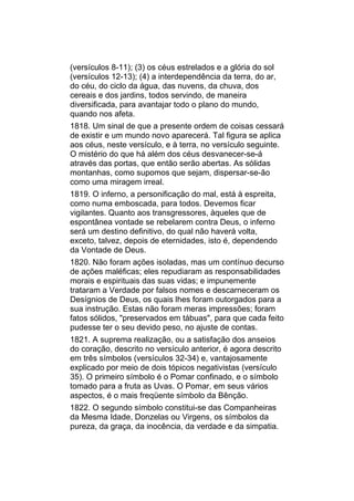 (versículos 8-11); (3) os céus estrelados e a glória do sol
(versículos 12-13); (4) a interdependência da terra, do ar,
do céu, do ciclo da água, das nuvens, da chuva, dos
cereais e dos jardins, todos servindo, de maneira
diversificada, para avantajar todo o plano do mundo,
quando nos afeta.
1818. Um sinal de que a presente ordem de coisas cessará
de existir e um mundo novo aparecerá. Tal figura se aplica
aos céus, neste versículo, e à terra, no versículo seguinte.
O mistério do que há além dos céus desvanecer-se-á
através das portas, que então serão abertas. As sólidas
montanhas, como supomos que sejam, dispersar-se-ão
como uma miragem irreal.
1819. O inferno, a personificação do mal, está à espreita,
como numa emboscada, para todos. Devemos ficar
vigilantes. Quanto aos transgressores, àqueles que de
espontânea vontade se rebelarem contra Deus, o inferno
será um destino definitivo, do qual não haverá volta,
exceto, talvez, depois de eternidades, isto é, dependendo
da Vontade de Deus.
1820. Não foram ações isoladas, mas um contínuo decurso
de ações maléficas; eles repudiaram as responsabilidades
morais e espirituais das suas vidas; e impunemente
trataram a Verdade por falsos nomes e descarneceram os
Desígnios de Deus, os quais lhes foram outorgados para a
sua instrução. Estas não foram meras impressões; foram
fatos sólidos, "preservados em tábuas", para que cada feito
pudesse ter o seu devido peso, no ajuste de contas.
1821. A suprema realização, ou a satisfação dos anseios
do coração, descrito no versículo anterior, é agora descrito
em três símbolos (versículos 32-34) e, vantajosamente
explicado por meio de dois tópicos negativistas (versículo
35). O primeiro símbolo é o Pomar confinado, e o símbolo
tomado para a fruta as Uvas. O Pomar, em seus vários
aspectos, é o mais freqüente símbolo da Bênção.
1822. O segundo símbolo constitui-se das Companheiras
da Mesma Idade, Donzelas ou Virgens, os símbolos da
pureza, da graça, da inocência, da verdade e da simpatia.
 