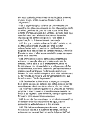 em nada contarão; suas almas serão arrojadas em outro
mundo. Quem, então, negará a Ressurreição e o
Julgamento?
1826. o segundo tópico consiste de um contraste: ao
contrário das almas dos iníquos, as dos abençoados serão
atraídas, gentilmente, para as suas novas vidas. Elas
estarão prontas para isso. Em verdade, a morte, para elas,
constituir-se-á num alívio das truculentas injunções,
impostas pelos sentidos corpóreos. Para estas, a
aproximação do Julgamento será bem-vinda.
1827. Em que consistia o Grande Sinal? Consistia no fato
de Moisés haver sido enviado ao Faraó e de ter
subseqüentemente convertido os mistificadores e os
egípcios mais esclarecidos ao verdadeiro Deus, embora o
Faraó e os seus chefes tenham resistido, pagando depois
pelos seus pecados.
1828. O mistério dos céus, com as suas incontáveis
estrelas, com os planetas que obedecem às leis da
cinética, com o sol e a lua a exercerem influência na
temperatura e nos climas da terra, a milhares ou milhões
de quilômetros, ilustram a ordem e a perfeição que Deus
dispensou à Sua Criação. Poderá então eximir-se o
homem da responsabilidade pelos seus atos, dotado como
é, de vontade, ou negar o Dia do Comparecimento, que
também será o Dia do Julgamento?
1829. Os ribeirões subterrâneos e os poços com água,
bem como os rios e as geleiras dos pólos, existem devido
aos diferentes níveis das terras altas e não das baixas.
Tais reservas espalham igualmente a umidade, de maneira
propícia, e proporcionam o aparecimento de cereais, de
frutas e de vegetais, para o homem, e de pastagens e de
forragem, para os animais dos campos.
1830. As montanhas constituem os principais reservatórios
de coleta e distribuição gradativa de água, a base
primordial da vida do homem e dos animais.
1831. Não há termo de comparação entre o tempo, em
nosso atual estado, e a ausência de tempo, no novo
estado do mundo espiritual, no qual o Julgamento Final
 