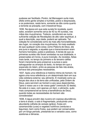 pudesse ser facilitado. Porém, tal Mensagem surte mais
efeito entre gente simples e humilde, pobre e desprezada,
e os poderosos, nesta terra, somente se dão conta quanto
a torrente se precipita, com irresistível força.
1836. Na época em que esta surata foi revelada, quem
sabe, existiam somente cerca de 42 ou 45 suratas, nas
mãos dos muçulmanos. Todavia, constituíam-se numa
suficiente coleção de Revelações de alto valor espiritual, à
qual a descrição, aqui dada, poderá ser aplicada. Tal
coleção foi considerada como da mais alta honorabilidade;
seu lugar, no coração dos muçulmanos, foi mais exaltado
do que qualquer outra coisa; como Palavra de Deus, ela
era pura e sagrada; e aqueles que a transcreveram eram
homens honrados, justos e piedosos. A lenda de que as
primeiras suratas não foram anotadas na sua totalidade, e
preservadas em livros, é pura invenção. As revisões, feitas
mais tarde, no tempo do primeiro e do terceiro califas
foram meramente para preservar a pureza e para
salvaguardar os arranjos do texto, no tempo em que a
expansão do Islam, entre as pessoas de fala não-árabe,
tornava tais precauções necessárias.
1837. Após uma referência à história íntima do homem, há
agora uma nova referência a um determinado item em sua
vida cotidiana externa: seu alimento. É mostrado como as
forças dos céus e da terra são unificadas, pela Ordem de
Deus, para servirem ao homem e aos seus dependentes,
"para o vosso uso e o de vosso gado" (versículo 32 desta).
Se este é o caso, com apenas um item, o alimento, quão
mais compreensível se torna a beneficência de Deus,
quando todas as necessidades do homem são
consideradas!
1838. A água provém das nuvens em copiosa abundância;
a terra é arada, o solo é fragmentado, produzindo uma
abundante colheita de cereais (grãos), frutas em
caramanchão (uvas) e vegetais nutritivos (verduras e
legumes), bem como frutos, que podem ser conservados
por um longo período, prestando-se a variados usos, como
azeitonas e tâmaras.
 