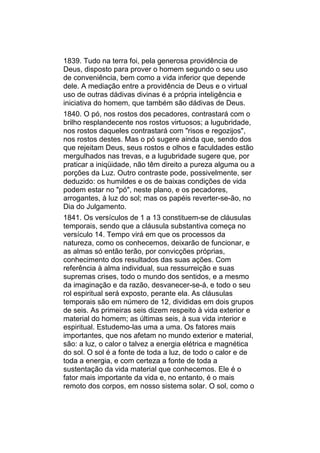 1839. Tudo na terra foi, pela generosa providência de
Deus, disposto para prover o homem segundo o seu uso
de conveniência, bem como a vida inferior que depende
dele. A mediação entre a providência de Deus e o virtual
uso de outras dádivas divinas é a própria inteligência e
iniciativa do homem, que também são dádivas de Deus.
1840. O pó, nos rostos dos pecadores, contrastará com o
brilho resplandecente nos rostos virtuosos; a lugubridade,
nos rostos daqueles contrastará com "risos e regozijos",
nos rostos destes. Mas o pó sugere ainda que, sendo dos
que rejeitam Deus, seus rostos e olhos e faculdades estão
mergulhados nas trevas, e a lugubridade sugere que, por
praticar a iniqüidade, não têm direito a pureza alguma ou a
porções da Luz. Outro contraste pode, possivelmente, ser
deduzido: os humildes e os de baixas condições de vida
podem estar no "pó", neste plano, e os pecadores,
arrogantes, à luz do sol; mas os papéis reverter-se-ão, no
Dia do Julgamento.
1841. Os versículos de 1 a 13 constituem-se de cláusulas
temporais, sendo que a cláusula substantiva começa no
versículo 14. Tempo virá em que os processos da
natureza, como os conhecemos, deixarão de funcionar, e
as almas só então terão, por convicções próprias,
conhecimento dos resultados das suas ações. Com
referência à alma individual, sua ressurreição e suas
supremas crises, todo o mundo dos sentidos, e a mesmo
da imaginação e da razão, desvanecer-se-á, e todo o seu
rol espiritual será exposto, perante ela. As cláusulas
temporais são em número de 12, divididas em dois grupos
de seis. As primeiras seis dizem respeito à vida exterior e
material do homem; as últimas seis, à sua vida interior e
espiritual. Estudemo-las uma a uma. Os fatores mais
importantes, que nos afetam no mundo exterior e material,
são: a luz, o calor o talvez a energia elétrica e magnética
do sol. O sol é a fonte de toda a luz, de todo o calor e de
toda a energia, e com certeza a fonte de toda a
sustentação da vida material que conhecemos. Ele é o
fator mais importante da vida e, no entanto, é o mais
remoto dos corpos, em nosso sistema solar. O sol, como o
 