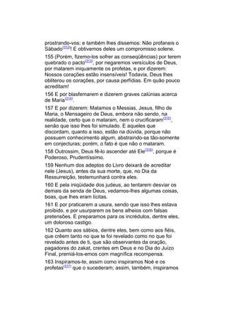 prostrando-vos; e também lhes dissemos: Não profaneis o
Sábado(312)! E obtivemos deles um compromisso solene.
155 (Porém, fizemo-los sofrer as conseqüências) por terem
quebrado o pacto(313), por negaremos versículos de Deus,
por matarem iniquamente os profetas, e por dizerem:
Nossos corações estão insensíveis! Todavia, Deus lhes
obliterou os corações, por causa perfídias. Em quão pouco
acreditam!
156 E por blasfemarem e dizerem graves calúnias acerca
de Maria(314).
157 E por dizerem: Matamos o Messias, Jesus, filho de
Maria, o Mensageiro de Deus, embora não sendo, na
realidade, certo que o mataram, nem o crucificaram(315),
senão que isso lhes foi simulado. E aqueles que
discordam, quanto a isso, estão na dúvida, porque não
possuem conhecimento algum, abstraindo-se tão-somente
em conjecturas; porém, o fato é que não o mataram.
158 Outrossim, Deus fê-lo ascender até Ele(316), porque é
Poderoso, Prudentíssimo.
159 Nenhum dos adeptos do Livro deixará de acreditar
nele (Jesus), antes da sua morte, que, no Dia da
Ressurreição, testemunhará contra eles.
160 E pela iniqüidade dos judeus, ao tentarem desviar os
demais da senda de Deus, vedamos-lhes algumas coisas,
boas, que lhes eram lícitas.
161 E por praticarem a usura, sendo que isso lhes estava
proibido, e por usurparem os bens alheios com falsas
pretensões. E preparamos para os incrédulos, dentre eles,
um doloroso castigo.
162 Quanto aos sábios, dentre eles, bem como aos fiéis,
que crêem tanto no que te foi revelado como no que foi
revelado antes de ti, que são observantes da oração,
pagadores do zakat, crentes em Deus e no Dia do Juízo
Final, premiá-los-emos com magnífica recompensa.
163 Inspiramos-te, assim como inspiramos Noé e os
profetas(317) que o sucederam; assim, também, inspiramos
 