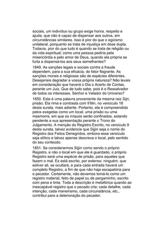 sociais, um indivíduo ou grupo exige honra, respeito e
ajuda, que não é capaz de dispensar aos outros, em
circunstâncias similares. Isso é pior do que o egoísmo
unilateral, porquanto se trata de injustiça em dose dupla.
Todavia, pior do que tudo é quando se trata de religião ou
da vida espiritual; como uma pessoa pediria pela
misericórdia e pelo amor de Deus, quando ela própria se
furta a dispensá-los aos seus semelhantes?
1849. As sanções legais e sociais contra a fraude
dependem, para a sua eficácia, do fator flagrante. As
sanções morais e religiosas são de espécies diferentes.
Desejaríeis degradar a vossa própria natureza? Não levais
em consideração que haverá o Dia o Acerto de Contas,
perante um Juiz, Que de tudo sabe, pois é o Ressalvador
de todos os interesses, Senhor e Velador do Universo?
1850. Esta é uma palavra proveniente da mesma raiz Sijn,
prisão. Ela rima e contrasta com Il’lilin, no versículo 18
desta surata, mais adiante. Portanto, ela é compreendida
pelos exegetas como um local, uma prisão ou uma
masmorra, em que os iníquos serão confinados, estando
pendente a sua apresentação perante o Trono do
Julgamento. A menção do Registro Escrito, no versículo 9
desta surata, talvez evidencie que Sijjin seja o nome do
Registro dos Feitos Denegridos, embora esse versículo
seja elítico e talvez apenas descreva o local, pelo sentido
do seu conteúdo.
1851. Se considerarmos Sijjin como sendo o próprio
Registro, e não o local em que ele é guardado, o próprio
Registro será uma espécie de prisão, para aqueles que
fazem o mal. Es está escrito, por extenso: ninguém, que
estiver ali, se ocultará, e para cada entrada haverá um
completo Registro, a fim de que não haja escapatória para
o pecador. Certamente, não devemos tomá-lo como um
registro material, feito de papel ou de pergaminho, escrito
com pena e tinta. Toda a descrição é metafórica quando ao
inescapável registro que o pecado cria; cada detalhe, cada
intenção, cada maneirismo, cada circunstância, etc.,
contribui para a deterioração do pecador.
 