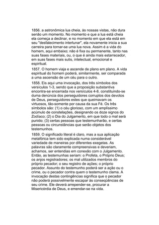 1856. a astronômica lua cheia, às nossas vistas, não dura
senão um momento. No momento e que a lua está cheia
ela começa a declinar, e no momento em que ela está em
seu "desfalecimento interlunar", ela novamente inicia a sua
carreira para tornar-se uma lua nova. Assim é a vida do
homem, aqui embaixo; não é fixa ou permanente, tanto nas
suas fases materiais, ou, o que é ainda mais estarrecedor,
em suas fases mais sutis, intelectual, emocional e
espiritual.
1857. O homem viaja e ascende de plano em plano. A vida
espiritual do homem poderá, similarmente, ser comparada
a uma ascensão de um céu para o outro.
1858. Eis aqui uma invocação, dos três símbolos dos
versículos 1-3, sendo que a proposição substantiva
encontra-se encerrada nos versículos 4-8, constituindo-se
duma denúncia dos perseguidores corruptos dos devotos
de Deus, perseguidores estes que queimavam os
virtuosos, tão-somente por causa da sua Fé. Os três
símbolos são: (1) o céu glorioso, com um amplíssimo
acúmulo de constelações, designando os doze signos do
Zodíaco; (2) o Dia do Julgamento, em que todo o mal será
punido; (3) certas pessoas que testemunharão, e certas
pessoas ou circunstâncias que serão objetos dos
testemunhos.
1859. O significado literal é claro, mas a sua aplicação
metafórica tem sido explicada numa considerável
variedade de maneiras por diferentes exegetas. As
palavras são claramente compreensivas e deveriam,
achamos, ser entendias em conexão com o Julgamento.
Então, as testemunhas seriam: o Profeta, o Próprio Deus;
os anjos registradores; os mal utilizados membros do
próprio pecador; o seu registro de ações; o próprio
pecador. Assunto do testemunho poderá ser a ação ou o
crime, ou o pecador contra quem o testemunho clama. A
invocação destas contingências significa que o pecador
não poderá possivelmente escapar às conseqüências de
seu crime. Ele deverá arrepender-se, procurar a
Misericórdia de Deus, e emendar-se na vida.
 