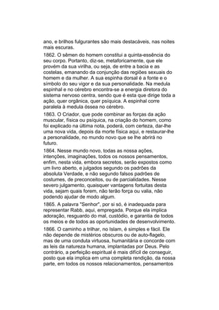 ano, e brilhos fulgurantes são mais destacáveis, nas noites
mais escuras.
1862. O sêmen do homem constitui a quinta-essência do
seu corpo. Portanto, diz-se, metaforicamente, que ele
provém da sua virilha, ou seja, de entre a bacia e as
costelas, emanando da conjunção das regiões sexuais do
homem e da mulher. A sua espinha dorsal é a fonte e o
símbolo do seu vigor e da sua personalidade. Na medula
espinhal e no cérebro encontra-se a energia diretora do
sistema nervoso centra, sendo que é esta que dirige toda a
ação, quer orgânica, quer psíquica. A espinhal corre
paralela à medula óssea no cérebro.
1863. O Criador, que pode combinar as forças da ação
muscular, física ou psíquica, na criação do homem, como
foi explicado na última nota, poderá, com certeza, dar-lhe
uma nova vida, depois da morte física aqui, e restaurar-lhe
a personalidade, no mundo novo que se lhe abrirá no
futuro.
1864. Nesse mundo novo, todas as nossa ações,
intenções, imaginações, todos os nossos pensamentos,
enfim, nesta vida, embora secretos, serão expostos como
um livro aberto, e julgados segundo os padrões da
absoluta Verdade, e não segundo falsos padrões de
costumes, de preconceitos, ou de parcialidades. Nesse
severo julgamento, quaisquer vantagens fortuitas desta
vida, sejam quais forem, não terão força ou valia, não
podendo ajudar de modo algum.
1865. A palavra "Senhor", por si só, é inadequada para
representar Rabb, aqui, empregada. Porque ela implica
adoração, resguardo do mal, custódio, e garantia de todos
os meios e de todos as oportunidades de desenvolvimento.
1866. O caminho a trilhar, no Islam, é simples e fácil. Ele
não depende de mistérios obscuros ou de auto-flagelo,
mas de uma conduta virtuosa, humanitária e concorde com
as leis da natureza humana, implantadas por Deus. Pelo
contrário, a perfeição espiritual é mais difícil de conseguir,
posto que ela implica em uma completa rendição, da nossa
parte, em todos os nossos relacionamentos, pensamentos
 