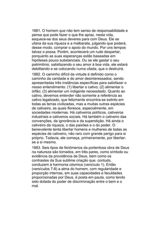 1881. O homem que não tem senso de responsabilidade e
pensa que pode fazer o que lhe apraz, nesta vida,
esquece-se dos seus deveres para com Deus. Ele se
ufana da sua riqueza e a malbarata, julgando que poderá,
desse modo, comprar o apoio do mundo. Por uns tempos
talvez o possa. Porém, acontecerá um rude despertar,
porquanto as suas esperanças estão baseadas em
hipóteses pouco substanciais. Ou se ele gastar o seu
patrimônio, satisfazendo o seu amor à boa vida, ele estará
debilitando e se colocando numa cilada, que o destruirá.
1882. O caminho difícil da virtude é definido como o
caminho da caridade e do amor desinteressados, sendo
apresentadas três instâncias específicas para satisfazer o
nosso entendimento: (1) libertar o cativo; (2) alimentar o
órfão; (3) alimentar um indigente necessitado. Quanto ao
cativo, devemos entender não somente a referência ao
cativo legalizado, que felizmente encontra-se extinto em
todas as terras civilizadas, mas a muitas outras espécies
de cativeiro, as quais floresce, especialmente, em
sociedades modernas. Há cativeiros políticos, cativeiros
industriais e cativeiros sociais. Há também o cativeiro das
convenções, da ignorância e da superstição. Há ainda o
cativeiro da riqueza, o das paixões e o do poder. O
benevolente tenta libertar homens e mulheres de todas as
espécies de cativeiro, não raro com grande perigo para si
próprio. Todavia, ele começa, primeiramente, por libertar-
se a si mesmo.
1883. Seis tipos de fenômenos da portentosa obra de Deus
na natureza são tomados, em três pares, como símbolo ou
evidência da providência de Deus, bem como os
contrastes da Sua sublime criação que, contudo,
conduzem à harmonia cósmica (versículo 1). Então
(versículos 7-8) a alma do homem, com regularidade e
proporção internas, em suas capacidades e faculdades
proporcionadas por Deus, é posta em pauta, como tendo
sido dotada do poder de discriminação entre o bem e o
mal.
 