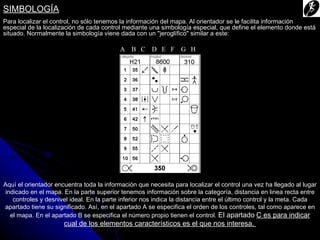 SIMBOLOGÍA
Para localizar el control, no sólo tenemos la información del mapa. Al orientador se le facilita información
especial de la localización de cada control mediante una simbología especial, que define el elemento donde está
situado. Normalmente la simbología viene dada con un "jeroglífico" similar a este:

                                           A B C D E F G H




Aquí el orientador encuentra toda la información que necesita para localizar el control una vez ha llegado al lugar
 indicado en el mapa. En la parte superior tenemos información sobre la categoría, distancia en linea recta entre
    controles y desnivel ideal. En la parte inferior nos indica la distancia entre el último control y la meta. Cada
apartado tiene su significado. Así, en el apartado A se especifica el orden de los controles, tal como aparece en
   el mapa. En el apartado B se especifica el número propio tienen el control. El apartado C es para indicar
                      cual de los elementos característicos es el que nos interesa.
 