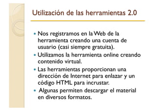   Nos registramos en la Web de la
herramienta creando una cuenta de
usuario (casi siempre gratuita).
  Utilizamos la herramienta online creando
contenido virtual.
  Las herramientas proporcionan una
dirección de Internet para enlazar y un
código HTML para incrustar.
  Algunas permiten descargar el material
en diversos formatos.
 