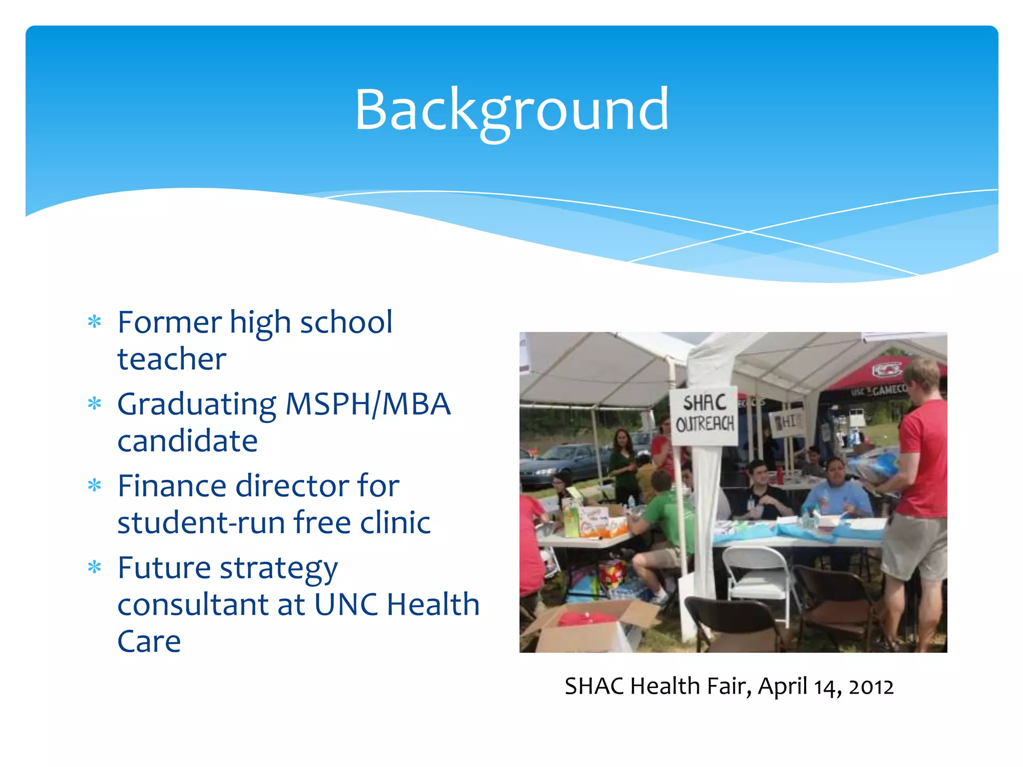 Background
Former high school
teacher
Graduating MSPH/MBA
candidate
Finance director for
student-run free clinic
Future strategy
consultant at UNC Health
Care
SHAC Health Fair, April 14, 2012
 