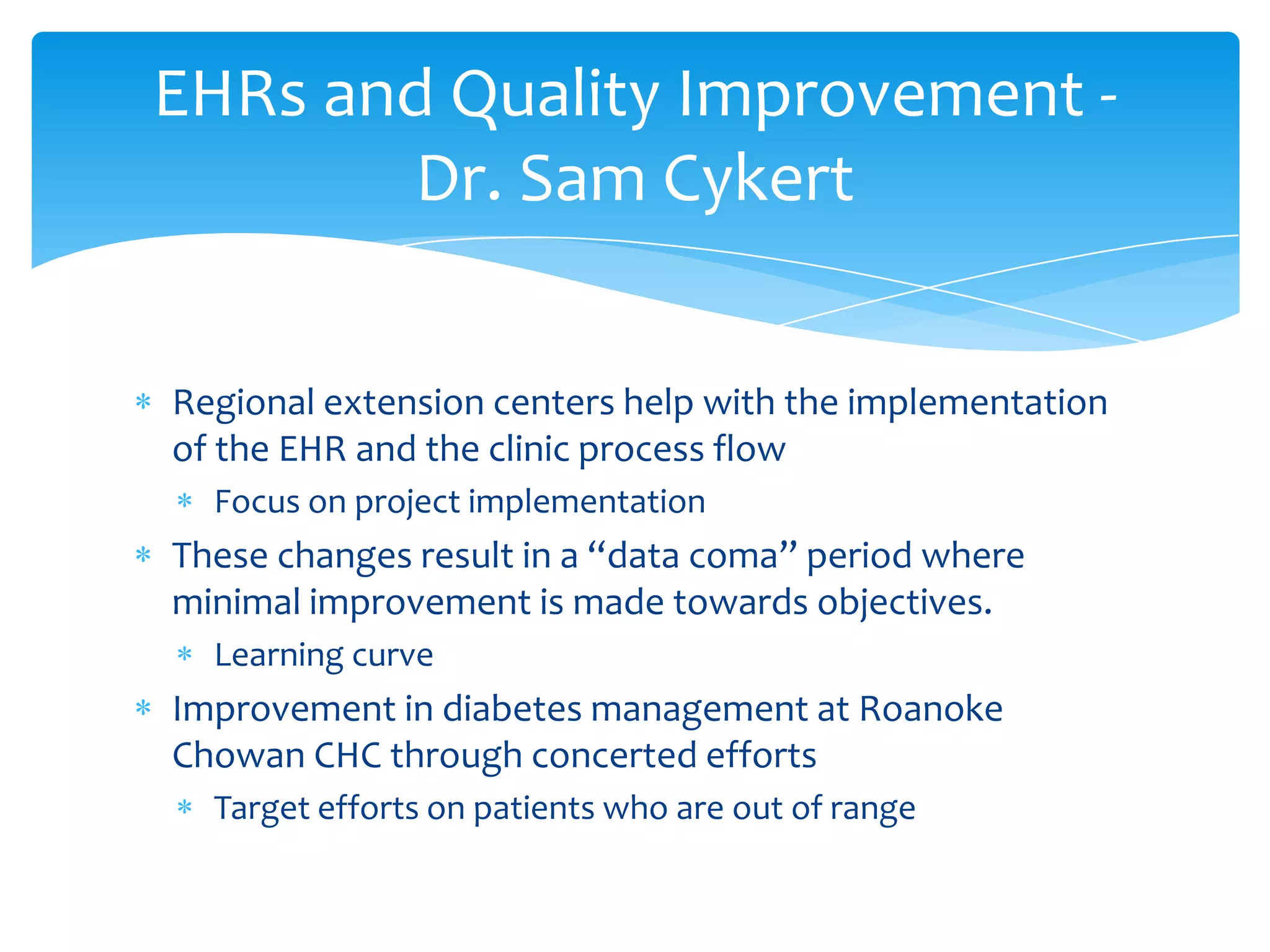 Regional extension centers help with the implementation
of the EHR and the clinic process flow
Focus on project implementation
These changes result in a “data coma” period where
minimal improvement is made towards objectives.
Learning curve
Improvement in diabetes management at Roanoke
Chowan CHC through concerted efforts
Target efforts on patients who are out of range
EHRs and Quality Improvement -
Dr. Sam Cykert
 