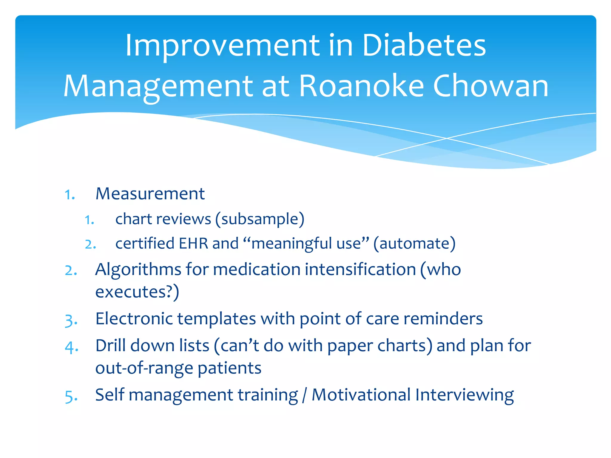 1. Measurement
1. chart reviews (subsample)
2. certified EHR and “meaningful use” (automate)
2. Algorithms for medication intensification (who
executes?)
3. Electronic templates with point of care reminders
4. Drill down lists (can’t do with paper charts) and plan for
out-of-range patients
5. Self management training / Motivational Interviewing
Improvement in Diabetes
Management at Roanoke Chowan
 