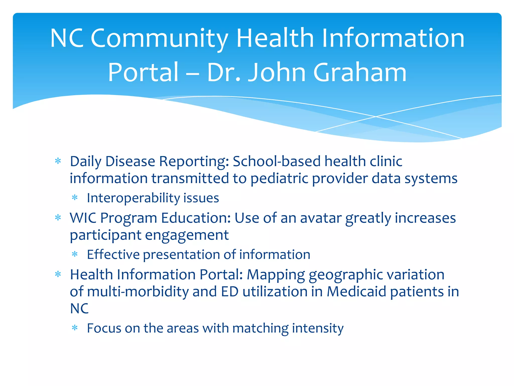 Daily Disease Reporting: School-based health clinic
information transmitted to pediatric provider data systems
Interoperability issues
WIC Program Education: Use of an avatar greatly increases
participant engagement
Effective presentation of information
Health Information Portal: Mapping geographic variation
of multi-morbidity and ED utilization in Medicaid patients in
NC
Focus on the areas with matching intensity
NC Community Health Information
Portal – Dr. John Graham
 