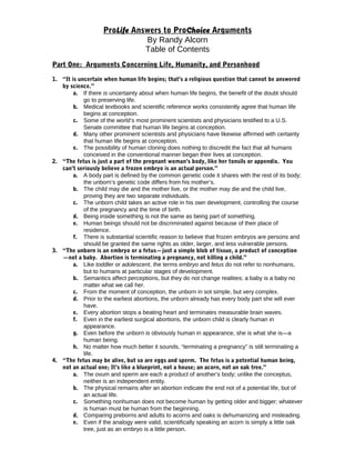 ProLife Answers to ProChoice Arguments
By Randy Alcorn
Table of Contents
Part One: Arguments Concerning Life, Humanity, and Personhood
1. “It is uncertain when human life begins; that’s a religious question that cannot be answered
by science.”
a. If there is uncertainty about when human life begins, the benefit of the doubt should
go to preserving life.
b. Medical textbooks and scientific reference works consistently agree that human life
begins at conception.
c. Some of the world’s most prominent scientists and physicians testified to a U.S.
Senate committee that human life begins at conception.
d. Many other prominent scientists and physicians have likewise affirmed with certainty
that human life begins at conception.
e. The possibility of human cloning does nothing to discredit the fact that all humans
conceived in the conventional manner began their lives at conception.
2. “The fetus is just a part of the pregnant woman’s body, like her tonsils or appendix. You
can’t seriously believe a frozen embryo is an actual person.”
a. A body part is defined by the common genetic code it shares with the rest of its body;
the unborn’s genetic code differs from his mother’s.
b. The child may die and the mother live, or the mother may die and the child live,
proving they are two separate individuals.
c. The unborn child takes an active role in his own development, controlling the course
of the pregnancy and the time of birth.
d. Being inside something is not the same as being part of something.
e. Human beings should not be discriminated against because of their place of
residence.
f. There is substantial scientific reason to believe that frozen embryos are persons and
should be granted the same rights as older, larger, and less vulnerable persons.
3. “The unborn is an embryo or a fetus—just a simple blob of tissue, a product of conception
—not a baby. Abortion is terminating a pregnancy, not killing a child.”
a. Like toddler or adolescent, the terms embryo and fetus do not refer to nonhumans,
but to humans at particular stages of development.
b. Semantics affect perceptions, but they do not change realities; a baby is a baby no
matter what we call her.
c. From the moment of conception, the unborn in sot simple, but very complex.
d. Prior to the earliest abortions, the unborn already has every body part she will ever
have.
e. Every abortion stops a beating heart and terminates measurable brain waves.
f. Even in the earliest surgical abortions, the unborn child is clearly human in
appearance.
g. Even before the unborn is obviously human in appearance, she is what she is—a
human being.
h. No matter how much better it sounds, “terminating a pregnancy” is still terminating a
life.
4. “The fetus may be alive, but so are eggs and sperm. The fetus is a potential human being,
not an actual one; It’s like a blueprint, not a house; an acorn, not an oak tree.”
a. The ovum and sperm are each a product of another’s body; unlike the conceptus,
neither is an independent entity.
b. The physical remains after an abortion indicate the end not of a potential life, but of
an actual life.
c. Something nonhuman does not become human by getting older and bigger; whatever
is human must be human from the beginning.
d. Comparing preborns and adults to acorns and oaks is dehumanizing and misleading.
e. Even if the analogy were valid, scientifically speaking an acorn is simply a little oak
tree, just as an embryo is a little person.
 